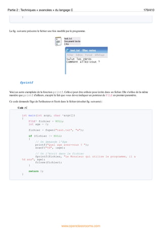 }
La fig. suivante présente le fichier une fois modifié par le programme.
fprintf
V
oici un autre exemplaire de la fonction printf. Celle-ci peut être utilisée pour écrire dans un fichier. Elle s'utilise de la même
manière que printf d'ailleurs, excepté le fait que vous devez indiquer un pointeur de FILE en premier paramètre.
Ce code demande l'âge de l'utilisateur et l'écrit dans le fichier (résultat fig. suivante) :
Code : C
int main(int argc, char *argv[])
{
FILE* fichier = NULL;
int age = 0;
fichier = fopen("test.txt", "w");
if (fichier != NULL)
{
// On demande l'âge
printf("Quel age avez-vous ? ");
scanf("%d", &age);
// On l'écrit dans le fichier
fprintf(fichier, "Le Monsieur qui utilise le programme, il a
%d ans", age);
fclose(fichier);
}
return 0;
}
Partie 2 : Techniques « avancées » du langage C 179/410
www.openclassrooms.com
 