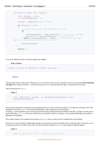 int main(int argc, char *argv[])
{
FILE* fichier = NULL;
int caractereActuel = 0;
fichier = fopen("test.txt", "r");
if (fichier != NULL)
{
// Boucle de lecture des caractères un à un
do
{
caractereActuel = fgetc(fichier); // On lit le caractère
printf("%c", caractereActuel); // On l'affiche
} while (caractereActuel != EOF); // On continue tant que
fgetc n'a pas retourné EOF (fin de fichier)
fclose(fichier);
}
return 0;
}
La console affichera tout le contenu du fichier, par exemple :
Code : Console
Coucou, je suis le contenu du fichier test.txt !
fgets
Cette fonction lit une chaîne dans le fichier. Ça vous évite d'avoir à lire tous les caractères un par un. La fonction lit au maximum
une ligne (elle s'arrête au premier n qu'elle rencontre). Si vous voulez lire plusieurs lignes, il faudra faire une boucle.
V
oici le prototype de fgets :
Code : C
char* fgets(char* chaine, int nbreDeCaracteresALire, FILE*
pointeurSurFichier);
Cette fonction demande un paramètre un peu particulier, qui va en fait s'avérer très pratique : le nombre de caractères à lire. Cela
demande à la fonction fgets de s'arrêter de lire la ligne si elle contient plus de X caractères.
Avantage : ça nous permet de nous assurer que l'on ne fera pas de dépassement de mémoire ! En effet, si la ligne est trop grosse
pour rentrer dans chaine, la fonction aurait lu plus de caractères qu'il n'y a de place, ce qui aurait probablement provoqué un
plantage du programme.
Nous allons d'abord voir comment lire une ligne avec fgets (nous verrons ensuite comment lire tout le fichier).
Pour cela, on crée une chaîne suffisamment grande pour stocker le contenu de la ligne qu'on va lire (du moins on l'espère, car on
ne peut pas en être sûr à 100 %). V
ous allez voir là tout l'intérêt d'utiliser un define pour définir la taille du tableau :
Code : C
#define TAILLE_MAX 1000 // Tableau de taille 1000
Partie 2 : Techniques « avancées » du langage C 181/410
www.openclassrooms.com
 