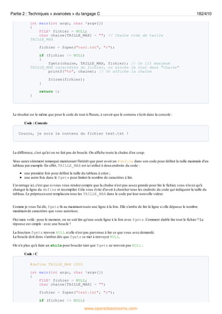 int main(int argc, char *argv[])
{
FILE* fichier = NULL;
char chaine[TAILLE_MAX] = ""; // Chaîne vide de taille
TAILLE_MAX
fichier = fopen("test.txt", "r");
if (fichier != NULL)
{
fgets(chaine, TAILLE_MAX, fichier); // On lit maximum
TAILLE_MAX caractères du fichier, on stocke le tout dans "chaine"
printf("%s", chaine); // On affiche la chaîne
fclose(fichier);
}
return 0;
}
Le résultat est le même que pour le code de tout à l'heure, à savoir que le contenu s'écrit dans la console :
Code : Console
Coucou, je suis le contenu du fichier test.txt !
La différence, c'est qu'ici on ne fait pas de boucle. On affiche toute la chaîne d'un coup.
V
ous aurez sûrement remarqué maintenant l'intérêt que peut avoir un #define dans son code pour définir la taille maximale d'un
tableau par exemple. En effet, TAILLE_MAX est ici utilisé à deuxendroits du code :
une première fois pour définir la taille du tableau à créer ;
une autre fois dans le fgets pour limiter le nombre de caractères à lire.
L'avantage ici, c'est que si vous vous rendez compte que la chaîne n'est pas assez grande pour lire le fichier, vous n'avez qu'à
changer la ligne du define et recompiler. Cela vous évite d'avoir à chercher tous les endroits du code qui indiquent la taille du
tableau. Le préprocesseur remplacera tous les TAILLE_MAX dans le code par leur nouvelle valeur.
Comme je vous l'ai dit, fgets lit au maximum toute une ligne à la fois. Elle s'arrête de lire la ligne si elle dépasse le nombre
maximum de caractères que vous autorisez.
Oui mais voilà : pour le moment, on ne sait lire qu'une seule ligne à la fois avec fgets. Comment diable lire tout le fichier ? La
réponse est simple : avec une boucle !
La fonction fgets renvoie NULL si elle n'est pas parvenue à lire ce que vous avez demandé.
La boucle doit donc s'arrêter dès que fgets se met à renvoyer NULL.
On n'a plus qu'à faire un while pour boucler tant que fgets ne renvoie pas NULL :
Code : C
#define TAILLE_MAX 1000
int main(int argc, char *argv[])
{
FILE* fichier = NULL;
char chaine[TAILLE_MAX] = "";
fichier = fopen("test.txt", "r");
if (fichier != NULL)
Partie 2 : Techniques « avancées » du langage C 182/410
www.openclassrooms.com
 