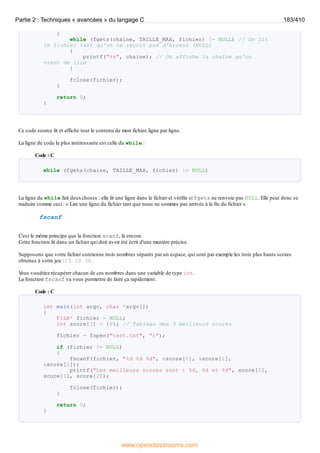 {
while (fgets(chaine, TAILLE_MAX, fichier) != NULL) // On lit
le fichier tant qu'on ne reçoit pas d'erreur (NULL)
{
printf("%s", chaine); // On affiche la chaîne qu'on
vient de lire
}
fclose(fichier);
}
return 0;
}
Ce code source lit et affiche tout le contenu de mon fichier, ligne par ligne.
La ligne de code la plus intéressante est celle du while :
Code : C
while (fgets(chaine, TAILLE_MAX, fichier) != NULL)
La ligne du while fait deuxchoses : elle lit une ligne dans le fichier et vérifie si fgets ne renvoie pas NULL. Elle peut donc se
traduire comme ceci : « Lire une ligne du fichier tant que nous ne sommes pas arrivés à la fin du fichier ».
fscanf
C'est le même principe que la fonction scanf, là encore.
Cette fonction lit dans un fichier qui doit avoir été écrit d'une manière précise.
Supposons que votre fichier contienne trois nombres séparés par un espace, qui sont par exemple les trois plus hauts scores
obtenus à votre jeu : 15 20 30.
V
ous voudriez récupérer chacun de ces nombres dans une variable de type int.
La fonction fscanf va vous permettre de faire ça rapidement.
Code : C
int main(int argc, char *argv[])
{
FILE* fichier = NULL;
int score[3] = {0}; // Tableau des 3 meilleurs scores
fichier = fopen("test.txt", "r");
if (fichier != NULL)
{
fscanf(fichier, "%d %d %d", &score[0], &score[1],
&score[2]);
printf("Les meilleurs scores sont : %d, %d et %d", score[0],
score[1], score[2]);
fclose(fichier);
}
return 0;
}
Partie 2 : Techniques « avancées » du langage C 183/410
www.openclassrooms.com
 