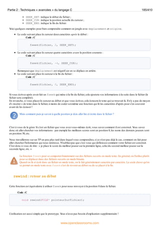 SEEK_SET : indique le début du fichier ;
SEEK_CUR : indique la position actuelle du curseur ;
SEEK_END : indique la fin du fichier.
V
oici quelques exemples pour bien comprendre comment on jongle avec deplacement et origine.
Le code suivant place le curseur deuxcaractères après le début :
Code : C
fseek(fichier, 2, SEEK_SET);
Le code suivant place le curseur quatre caractères avant la position courante :
Code : C
fseek(fichier, -4, SEEK_CUR);
Remarquez que deplacement est négatif car on se déplace en arrière.
Le code suivant place le curseur à la fin du fichier :
Code : C
fseek(fichier, 0, SEEK_END);
Si vous écrivez après avoir fait un fseek qui mène à la fin du fichier, cela ajoutera vos informations à la suite dans le fichier (le
fichier sera complété).
En revanche, si vous placez le curseur au début et que vous écrivez, cela écrasera le texte qui se trouvait là. Il n'y a pas de moyen
d'« insérer » de texte dans le fichier, à moins de coder soi-même une fonction qui lit les caractères d'après pour s'en souvenir
avant de les écraser !
Mais comment puis-je savoir à quelle position je dois aller lire et écrire dans le fichier ?
C'est à vous de le gérer. Si c'est un fichier que vous avez vous-mêmes écrit, vous savez comment il est construit. V
ous savez
donc où aller chercher vos informations : par exemple les meilleurs scores sont en position 0, les noms des derniers joueurs sont
en position 50, etc.
Nous travaillerons sur un TP un peu plus tard dans lequel vous comprendrez, si ce n'est pas déjà le cas, comment on fait pour
aller chercher l'information qui nous intéresse. N'oubliez pas que c'est vous qui définissez comment votre fichier est construit.
C'est donc à vous de dire : « je place le score du meilleur joueur sur la première ligne, celui du second meilleur joueur sur la
seconde ligne, etc. »
La fonction fseek peut se comporter bizarrement sur des fichiers ouverts en mode texte. En général, on l'utilise plutôt
pour se déplacer dans des fichiers ouverts en mode binaire.
Quand on lit et écrit dans un fichier en mode texte, on le fait généralement caractère par caractère. La seule chose qu'on
se permet en mode texte avec fseek c'est de revenir au début ou de se placer à la fin.
rewind : retour au début
Cette fonction est équivalente à utiliser fseek pour nous renvoyer à la position 0 dans le fichier.
Code : C
void rewind(FILE* pointeurSurFichier);
L'utilisation est aussi simple que le prototype. V
ous n'avez pas besoin d'explication supplémentaire !
Partie 2 : Techniques « avancées » du langage C 185/410
www.openclassrooms.com
 