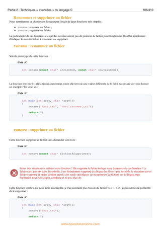 Renommer et supprimer un fichier
Nous terminerons ce chapitre en douceur par l'étude de deuxfonctions très simples :
rename : renomme un fichier ;
remove : supprime un fichier.
La particularité de ces fonctions est qu'elles ne nécessitent pas de pointeur de fichier pour fonctionner. Il suffira simplement
d'indiquer le nom du fichier à renommer ou supprimer.
rename : renommer un fichier
V
oici le prototype de cette fonction :
Code : C
int rename(const char* ancienNom, const char* nouveauNom);
La fonction renvoie 0 si elle a réussi à renommer, sinon elle renvoie une valeur différente de 0. Est-il nécessaire de vous donner
un exemple ? En voici un :
Code : C
int main(int argc, char *argv[])
{
rename("test.txt", "test_renomme.txt");
return 0;
}
remove : supprimer un fichier
Cette fonction supprime un fichier sans demander son reste :
Code : C
int remove(const char* fichierASupprimer);
Faites très attention en utilisant cette fonction ! Elle supprime le fichier indiqué sans demander de confirmation ! Le
fichier n'est pas mis dans la corbeille, il est littéralement supprimé du disque dur. Il n'est pas possible de récupérer un tel
fichier supprimé (à moins de faire appel à des outils spécifiques de récupération de fichiers sur le disque, mais
l'opération peut être longue, complexe et ne pas réussir).
Cette fonction tombe à pic pour la fin du chapitre, je n'ai justement plus besoin du fichier test.txt, je peuxdonc me permettre
de le supprimer :
Code : C
int main(int argc, char *argv[])
{
remove("test.txt");
return 0;
Partie 2 : Techniques « avancées » du langage C 186/410
www.openclassrooms.com
 