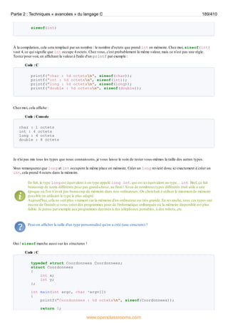 sizeof(int)
À la compilation, cela sera remplacé par un nombre : le nombre d'octets que prend int en mémoire. Chez moi, sizeof(int)
vaut 4, ce qui signifie que int occupe 4 octets. Chez vous, c'est probablement la même valeur, mais ce n'est pas une règle.
Testez pour voir, en affichant la valeur à l'aide d'un printf par exemple :
Code : C
printf("char : %d octetsn", sizeof(char));
printf("int : %d octetsn", sizeof(int));
printf("long : %d octetsn", sizeof(long));
printf("double : %d octetsn", sizeof(double));
Chez moi, cela affiche :
Code : Console
char : 1 octets
int : 4 octets
long : 4 octets
double : 8 octets
Je n'ai pas mis tous les types que nous connaissons, je vous laisse le soin de tester vous-mêmes la taille des autres types.
V
ous remarquerez que long et int occupent la même place en mémoire. Créer un long revient donc ici exactement à créer un
int, cela prend 4 octets dans la mémoire.
En fait, le type long est équivalent à un type appelé long int, qui est ici équivalent au type… int. Bref, ça fait
beaucoup de noms différents pour pas grand-chose, au final !Avoir de nombreuxtypes différents était utile à une
époque où l'on n'avait pas beaucoup de mémoire dans nos ordinateurs. On cherchait à utiliser le minimum de mémoire
possible en utilisant le type le plus adapté.
Aujourd'hui, cela ne sert plus vraiment car la mémoire d'un ordinateur est très grande. En revanche, tous ces types ont
encore de l'intérêt si vous créez des programmes pour de l'informatique embarquée où la mémoire disponible est plus
faible. Je pense par exemple auxprogrammes destinés à des téléphones portables, à des robots, etc.
Peut-on afficher la taille d'un type personnalisé qu'on a créé (une structure) ?
Oui ! sizeof marche aussi sur les structures !
Code : C
typedef struct Coordonnees Coordonnees;
struct Coordonnees
{
int x;
int y;
};
int main(int argc, char *argv[])
{
printf("Coordonnees : %d octetsn", sizeof(Coordonnees));
return 0;
Partie 2 : Techniques « avancées » du langage C 189/410
www.openclassrooms.com
 