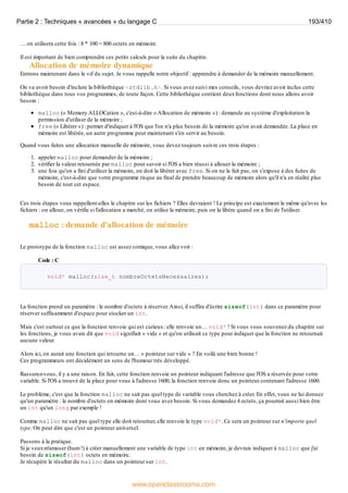 … on utilisera cette fois : 8 * 100 = 800 octets en mémoire.
Il est important de bien comprendre ces petits calculs pour la suite du chapitre.
Allocation de mémoire dynamique
Entrons maintenant dans le vif du sujet. Je vous rappelle notre objectif : apprendre à demander de la mémoire manuellement.
On va avoir besoin d'inclure la bibliothèque <stdlib.h>. Si vous avez suivi mes conseils, vous devriez avoir inclus cette
bibliothèque dans tous vos programmes, de toute façon. Cette bibliothèque contient deuxfonctions dont nous allons avoir
besoin :
malloc (« Memory ALLOCation », c'est-à-dire « Allocation de mémoire ») : demande au système d'exploitation la
permission d'utiliser de la mémoire ;
free (« Libérer ») : permet d'indiquer à l'OS que l'on n'a plus besoin de la mémoire qu'on avait demandée. La place en
mémoire est libérée, un autre programme peut maintenant s'en servir au besoin.
Quand vous faites une allocation manuelle de mémoire, vous devez toujours suivre ces trois étapes :
1. appeler malloc pour demander de la mémoire ;
2. vérifier la valeur retournée par malloc pour savoir si l'OS a bien réussi à allouer la mémoire ;
3. une fois qu'on a fini d'utiliser la mémoire, on doit la libérer avec free. Si on ne le fait pas, on s'expose à des fuites de
mémoire, c'est-à-dire que votre programme risque au final de prendre beaucoup de mémoire alors qu'il n'a en réalité plus
besoin de tout cet espace.
Ces trois étapes vous rappellent-elles le chapitre sur les fichiers ? Elles devraient ! Le principe est exactement le même qu'avec les
fichiers : on alloue, on vérifie si l'allocation a marché, on utilise la mémoire, puis on la libère quand on a fini de l'utiliser.
malloc : demande d'allocation de mémoire
Le prototype de la fonction malloc est assez comique, vous allez voir :
Code : C
void* malloc(size_t nombreOctetsNecessaires);
La fonction prend un paramètre : le nombre d'octets à réserver.Ainsi, il suffira d'écrire sizeof(int) dans ce paramètre pour
réserver suffisamment d'espace pour stocker un int.
Mais c'est surtout ce que la fonction renvoie qui est curieux: elle renvoie un… void* ! Si vous vous souvenez du chapitre sur
les fonctions, je vous avais dit que void signifiait « vide » et qu'on utilisait ce type pour indiquer que la fonction ne retournait
aucune valeur.
Alors ici, on aurait une fonction qui retourne un… « pointeur sur vide » ? En voilà une bien bonne !
Ces programmeurs ont décidément un sens de l'humour très développé.
Rassurez-vous, il y a une raison. En fait, cette fonction renvoie un pointeur indiquant l'adresse que l'OS a réservée pour votre
variable. Si l'OS a trouvé de la place pour vous à l'adresse 1600, la fonction renvoie donc un pointeur contenant l'adresse 1600.
Le problème, c'est que la fonction malloc ne sait pas quel type de variable vous cherchez à créer. En effet, vous ne lui donnez
qu'un paramètre : le nombre d'octets en mémoire dont vous avez besoin. Si vous demandez 4 octets, ça pourrait aussi bien être
un int qu'un long par exemple !
Comme malloc ne sait pas quel type elle doit retourner, elle renvoie le type void*. Ce sera un pointeur sur n'importe quel
type. On peut dire que c'est un pointeur universel.
Passons à la pratique.
Si je veuxm'amuser (hum !) à créer manuellement une variable de type int en mémoire, je devrais indiquer à malloc que j'ai
besoin de sizeof(int) octets en mémoire.
Je récupère le résultat du malloc dans un pointeur sur int.
Partie 2 : Techniques « avancées » du langage C 193/410
www.openclassrooms.com
 