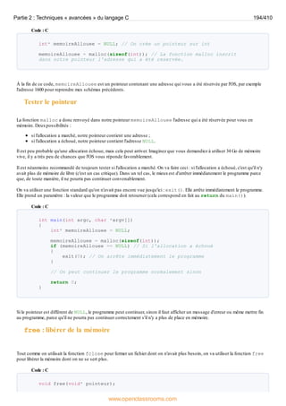 Code : C
int* memoireAllouee = NULL; // On crée un pointeur sur int
memoireAllouee = malloc(sizeof(int)); // La fonction malloc inscrit
dans notre pointeur l'adresse qui a été reservée.
À la fin de ce code, memoireAllouee est un pointeur contenant une adresse qui vous a été réservée par l'OS, par exemple
l'adresse 1600 pour reprendre mes schémas précédents.
Tester le pointeur
La fonction malloc a donc renvoyé dans notre pointeur memoireAllouee l'adresse qui a été réservée pour vous en
mémoire. Deuxpossibilités :
si l'allocation a marché, notre pointeur contient une adresse ;
si l'allocation a échoué, notre pointeur contient l'adresse NULL.
Il est peu probable qu'une allocation échoue, mais cela peut arriver. Imaginez que vous demandiez à utiliser 34 Go de mémoire
vive, il y a très peu de chances que l'OS vous réponde favorablement.
Il est néanmoins recommandé de toujours tester si l'allocation a marché. On va faire ceci : si l'allocation a échoué, c'est qu'il n'y
avait plus de mémoire de libre (c'est un cas critique). Dans un tel cas, le mieuxest d'arrêter immédiatement le programme parce
que, de toute manière, il ne pourra pas continuer convenablement.
On va utiliser une fonction standard qu'on n'avait pas encore vue jusqu'ici : exit(). Elle arrête immédiatement le programme.
Elle prend un paramètre : la valeur que le programme doit retourner (cela correspond en fait au return du main()).
Code : C
int main(int argc, char *argv[])
{
int* memoireAllouee = NULL;
memoireAllouee = malloc(sizeof(int));
if (memoireAllouee == NULL) // Si l'allocation a échoué
{
exit(0); // On arrête immédiatement le programme
}
// On peut continuer le programme normalement sinon
return 0;
}
Si le pointeur est différent de NULL, le programme peut continuer, sinon il faut afficher un message d'erreur ou même mettre fin
au programme, parce qu'il ne pourra pas continuer correctement s'il n'y a plus de place en mémoire.
free : libérer de la mémoire
Tout comme on utilisait la fonction fclose pour fermer un fichier dont on n'avait plus besoin, on va utiliser la fonction free
pour libérer la mémoire dont on ne se sert plus.
Code : C
void free(void* pointeur);
Partie 2 : Techniques « avancées » du langage C 194/410
www.openclassrooms.com
 