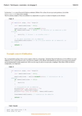 La fonction free a juste besoin de l'adresse mémoire à libérer. On va donc lui envoyer notre pointeur, c'est-à-dire
memoireAllouee dans notre exemple.
V
oici le schéma complet et final, ressemblant à s'y méprendre à ce qu'on a vu dans le chapitre sur les fichiers :
Code : C
int main(int argc, char *argv[])
{
int* memoireAllouee = NULL;
memoireAllouee = malloc(sizeof(int));
if (memoireAllouee == NULL) // On vérifie si la mémoire a été
allouée
{
exit(0); // Erreur : on arrête tout !
}
// On peut utiliser ici la mémoire
free(memoireAllouee); // On n'a plus besoin de la mémoire, on
la libère
return 0;
}
Exemple concret d'utilisation
On va programmer quelque chose qu'on a appris à faire il y a longtemps : demander l'âge de l'utilisateur et le lui afficher. La seule
différence avec ce qu'on faisait avant, c'est qu'ici la variable va être allouée manuellement (on dit aussi dynamiquement) plutôt
qu'automatiquement comme auparavant.Alors oui, du coup, le code est un peu plus compliqué. Mais faites l'effort de bien le
comprendre, c'est important :
Code : C
int main(int argc, char *argv[])
{
int* memoireAllouee = NULL;
memoireAllouee = malloc(sizeof(int)); // Allocation de la
mémoire
if (memoireAllouee == NULL)
{
exit(0);
}
// Utilisation de la mémoire
printf("Quel age avez-vous ? ");
scanf("%d", memoireAllouee);
printf("Vous avez %d ansn", *memoireAllouee);
free(memoireAllouee); // Libération de mémoire
return 0;
}
Code : Console
Quel age avez-vous ? 31
Vous avez 31 ans
Partie 2 : Techniques « avancées » du langage C 195/410
www.openclassrooms.com
 