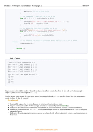 {
exit(0); // On arrête tout
}
// On demande l'âge des amis un à un
for (i = 0 ; i < nombreDAmis ; i++)
{
printf("Quel age a l'ami numero %d ? ", i + 1);
scanf("%d", &ageAmis[i]);
}
// On affiche les âges stockés un à un
printf("nnVos amis ont les ages suivants :n");
for (i = 0 ; i < nombreDAmis ; i++)
{
printf("%d ansn", ageAmis[i]);
}
// On libère la mémoire allouée avec malloc, on n'en a plus
besoin
free(ageAmis);
}
return 0;
}
Code : Console
Combien d'amis avez-vous ? 5
Quel age a l'ami numero 1 ? 16
Quel age a l'ami numero 2 ? 18
Quel age a l'ami numero 3 ? 20
Quel age a l'ami numero 4 ? 26
Quel age a l'ami numero 5 ? 27
Vos amis ont les ages suivants :
16 ans
18 ans
20 ans
26 ans
27 ans
Ce programme est tout à fait inutile : il demande les âges et les affiche ensuite. J'ai choisi de faire cela car c'est un exemple «
simple » (enfin, si vous avez compris le malloc).
Je vous rassure : dans la suite du cours, nous aurons l'occasion d'utiliser le malloc pour des choses bien plus intéressantes
que le stockage de l'âge de ses amis !
En résumé
Une variable occupe plus ou moins d'espace en mémoire en fonction de son type.
On peut connaître le nombre d'octets occupés par un type à l'aide de l'opérateur sizeof().
L'allocation dynamique consiste à réserver manuellement de l'espace en mémoire pour une variable ou un tableau.
L'allocation est effectuée avec malloc() et il ne faut surtout pas oublier de libérer la mémoire avec free() dès qu'on
n'en a plus besoin.
L'allocation dynamique permet notamment de créer un tableau dont la taille est déterminée par une variable au moment de
l'exécution.
Partie 2 : Techniques « avancées » du langage C 198/410
www.openclassrooms.com
 