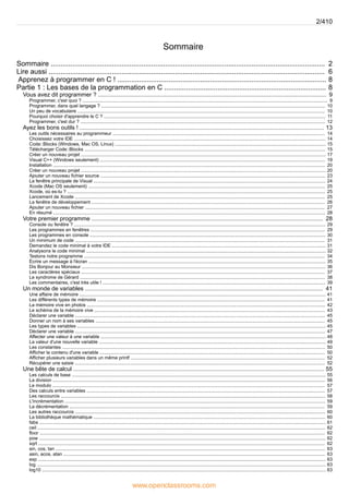 Sommaire
2
Sommaire ...........................................................................................................................................
6
Lire aussi ............................................................................................................................................
8
Apprenez à programmer en C ! ..........................................................................................................
8
Partie 1 : Les bases de la programmation en C ..................................................................................
9
Vous avez dit programmer ? .............................................................................................................................................
9
Programmer, c'est quoi ? ............................................................................................................................................................................................
10
Programmer, dans quel langage ? ............................................................................................................................................................................
10
Un peu de vocabulaire ..............................................................................................................................................................................................
11
Pourquoi choisir d'apprendre le C ? ..........................................................................................................................................................................
12
Programmer, c'est dur ? ............................................................................................................................................................................................
13
Ayez les bons outils ! .......................................................................................................................................................
14
Les outils nécessaires au programmeur ...................................................................................................................................................................
14
Choisissez votre IDE .................................................................................................................................................................................................
15
Code::Blocks (Windows, Mac OS, Linux) ..................................................................................................................................................................
15
Télécharger Code::Blocks .........................................................................................................................................................................................
17
Créer un nouveau projet ............................................................................................................................................................................................
19
Visual C++ (Windows seulement) .............................................................................................................................................................................
20
Installation .................................................................................................................................................................................................................
20
Créer un nouveau projet ............................................................................................................................................................................................
23
Ajouter un nouveau fichier source .............................................................................................................................................................................
24
La fenêtre principale de Visual ..................................................................................................................................................................................
25
Xcode (Mac OS seulement) ......................................................................................................................................................................................
25
Xcode, où es-tu ? ......................................................................................................................................................................................................
25
Lancement de Xcode ................................................................................................................................................................................................
26
La fenêtre de développement ...................................................................................................................................................................................
27
Ajouter un nouveau fichier ........................................................................................................................................................................................
28
En résumé .................................................................................................................................................................................................................
28
Votre premier programme ...............................................................................................................................................
29
Console ou fenêtre ? .................................................................................................................................................................................................
29
Les programmes en fenêtres ....................................................................................................................................................................................
30
Les programmes en console .....................................................................................................................................................................................
31
Un minimum de code ................................................................................................................................................................................................
31
Demandez le code minimal à votre IDE ....................................................................................................................................................................
32
Analysons le code minimal ........................................................................................................................................................................................
34
Testons notre programme .........................................................................................................................................................................................
35
Écrire un message à l'écran ......................................................................................................................................................................................
36
Dis Bonjour au Monsieur ...........................................................................................................................................................................................
37
Les caractères spéciaux ...........................................................................................................................................................................................
38
Le syndrome de Gérard ............................................................................................................................................................................................
39
Les commentaires, c'est très utile ! ...........................................................................................................................................................................
41
Un monde de variables ...................................................................................................................................................
41
Une affaire de mémoire .............................................................................................................................................................................................
41
Les différents types de mémoire ...............................................................................................................................................................................
42
La mémoire vive en photos .......................................................................................................................................................................................
43
Le schéma de la mémoire vive .................................................................................................................................................................................
45
Déclarer une variable ................................................................................................................................................................................................
45
Donner un nom à ses variables ................................................................................................................................................................................
45
Les types de variables ...............................................................................................................................................................................................
47
Déclarer une variable ................................................................................................................................................................................................
48
Affecter une valeur à une variable .............................................................................................................................................................................
49
La valeur d'une nouvelle variable ..............................................................................................................................................................................
50
Les constantes ..........................................................................................................................................................................................................
50
Afficher le contenu d'une variable .............................................................................................................................................................................
52
Afficher plusieurs variables dans un même printf .....................................................................................................................................................
52
Récupérer une saisie ................................................................................................................................................................................................
55
Une bête de calcul ...........................................................................................................................................................
55
Les calculs de base ...................................................................................................................................................................................................
56
La division .................................................................................................................................................................................................................
57
Le modulo .................................................................................................................................................................................................................
57
Des calculs entre variables .......................................................................................................................................................................................
58
Les raccourcis ...........................................................................................................................................................................................................
59
L'incrémentation ........................................................................................................................................................................................................
59
La décrémentation ....................................................................................................................................................................................................
60
Les autres raccourcis ................................................................................................................................................................................................
60
La bibliothèque mathématique ..................................................................................................................................................................................
61
fabs ............................................................................................................................................................................................................................
62
ceil .............................................................................................................................................................................................................................
62
floor ...........................................................................................................................................................................................................................
62
pow ............................................................................................................................................................................................................................
62
sqrt ............................................................................................................................................................................................................................
63
sin, cos, tan ...............................................................................................................................................................................................................
63
asin, acos, atan .........................................................................................................................................................................................................
63
exp .............................................................................................................................................................................................................................
63
log ..............................................................................................................................................................................................................................
63
log10 ..........................................................................................................................................................................................................................
2/410
www.openclassrooms.com
 