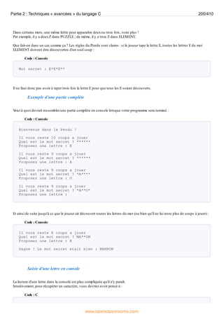 Dans certains mots, une même lettre peut apparaître deuxou trois fois, voire plus !
Par exemple, il y a deuxZ dans PUZZLE ; de même, il y a trois E dans ELEMENT.
Que fait-on dans un cas comme ça ? Les règles du Pendu sont claires : si le joueur tape la lettre E, toutes les lettres E du mot
ELEMENT doivent être découvertes d'un seul coup :
Code : Console
Mot secret : E*E*E**
Il ne faut donc pas avoir à taper trois fois la lettre E pour que tous les E soient découverts.
Exemple d'une partie complète
V
oici à quoi devrait ressembler une partie complète en console lorsque votre programme sera terminé :
Code : Console
Bienvenue dans le Pendu !
Il vous reste 10 coups a jouer
Quel est le mot secret ? ******
Proposez une lettre : E
Il vous reste 9 coups a jouer
Quel est le mot secret ? ******
Proposez une lettre : A
Il vous reste 9 coups a jouer
Quel est le mot secret ? *A****
Proposez une lettre : O
Il vous reste 9 coups a jouer
Quel est le mot secret ? *A**O*
Proposez une lettre :
Et ainsi de suite jusqu'à ce que le joueur ait découvert toutes les lettres du mot (ou bien qu'il ne lui reste plus de coups à jouer) :
Code : Console
Il vous reste 8 coups a jouer
Quel est le mot secret ? MA**ON
Proposez une lettre : R
Gagne ! Le mot secret etait bien : MARRON
Saisie d'une lettre en console
La lecture d'une lettre dans la console est plus compliquée qu'il n'y paraît.
Intuitivement, pour récupérer un caractère, vous devriez avoir pensé à :
Code : C
Partie 2 : Techniques « avancées » du langage C 200/410
www.openclassrooms.com
 