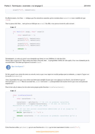 scanf("%c", &maLettre);
Et effectivement, c'est bien. %c indique que l'on attend un caractère, qu'on stockera dans maLettre (une variable de type
char).
Tout se passe très bien… tant qu'on ne refait pas un scanf. En effet, vous pouvez tester le code suivant :
Code : C
int main(int argc, char* argv[])
{
char maLettre = 0;
scanf("%c", &maLettre);
printf("%c", maLettre);
scanf("%c", &maLettre);
printf("%c", maLettre);
return 0;
}
Normalement, ce code est censé vous demander une lettre et vous l'afficher, et cela deuxfois.
Testez. Que se passe-t-il ? V
ous entrez une lettre, d'accord, mais… le programme s'arrête de suite après, il ne vous demande pas la
seconde lettre ! On dirait qu'il ignore le second scanf.
Que s'est-il passé ?
En fait, quand vous entrez du texte en console, tout ce que vous tapez est stocké quelque part en mémoire, y compris l'appui sur
la touche Entrée (n).
Ainsi, la première fois que vous entrez une lettre (par exemple A) puis que vous appuyez sur Entrée, c'est la lettre A qui est
renvoyée par le scanf. Mais la seconde fois, scanf renvoie le n correspondant à la touche Entrée que vous aviez pressée
auparavant !
Pour éviter cela, le mieuxc'est de créer notre propre petite fonction lireCaractere() :
Code : C
char lireCaractere()
{
char caractere = 0;
caractere = getchar(); // On lit le premier caractère
caractere = toupper(caractere); // On met la lettre en
majuscule si elle ne l'est pas déjà
// On lit les autres caractères mémorisés un à un jusqu'au n
(pour les effacer)
while (getchar() != 'n') ;
return caractere; // On retourne le premier caractère qu'on a
lu
}
Cette fonction utilise getchar() qui est une fonction de stdio qui revient exactement à écrire scanf("%c",
Partie 2 : Techniques « avancées » du langage C 201/410
www.openclassrooms.com
 