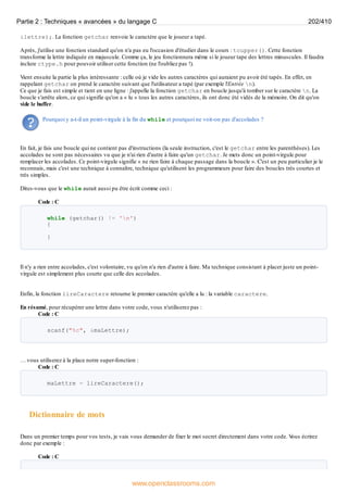 &lettre);. La fonction getchar renvoie le caractère que le joueur a tapé.
Après, j'utilise une fonction standard qu'on n'a pas eu l'occasion d'étudier dans le cours : toupper(). Cette fonction
transforme la lettre indiquée en majuscule. Comme ça, le jeu fonctionnera même si le joueur tape des lettres minuscules. Il faudra
inclure ctype.h pour pouvoir utiliser cette fonction (ne l'oubliez pas !).
Vient ensuite la partie la plus intéressante : celle où je vide les autres caractères qui auraient pu avoir été tapés. En effet, en
rappelant getchar on prend le caractère suivant que l'utilisateur a tapé (par exemple l'Entrée n).
Ce que je fais est simple et tient en une ligne : j'appelle la fonction getchar en boucle jusqu'à tomber sur le caractère n. La
boucle s'arrête alors, ce qui signifie qu'on a « lu » tous les autres caractères, ils ont donc été vidés de la mémoire. On dit qu'on
vide le buffer.
Pourquoi y a-t-il un point-virgule à la fin du while et pourquoi ne voit-on pas d'accolades ?
En fait, je fais une boucle qui ne contient pas d'instructions (la seule instruction, c'est le getchar entre les parenthèses). Les
accolades ne sont pas nécessaires vu que je n'ai rien d'autre à faire qu'un getchar. Je mets donc un point-virgule pour
remplacer les accolades. Ce point-virgule signifie « ne rien faire à chaque passage dans la boucle ». C'est un peu particulier je le
reconnais, mais c'est une technique à connaître, technique qu'utilisent les programmeurs pour faire des boucles très courtes et
très simples.
Dites-vous que le while aurait aussi pu être écrit comme ceci :
Code : C
while (getchar() != 'n')
{
}
Il n'y a rien entre accolades, c'est volontaire, vu qu'on n'a rien d'autre à faire. Ma technique consistant à placer juste un point-
virgule est simplement plus courte que celle des accolades.
Enfin, la fonction lireCaractere retourne le premier caractère qu'elle a lu : la variable caractere.
En résumé, pour récupérer une lettre dans votre code, vous n'utiliserez pas :
Code : C
scanf("%c", &maLettre);
… vous utiliserez à la place notre super-fonction :
Code : C
maLettre = lireCaractere();
Dictionnaire de mots
Dans un premier temps pour vos tests, je vais vous demander de fixer le mot secret directement dans votre code. V
ous écrirez
donc par exemple :
Code : C
Partie 2 : Techniques « avancées » du langage C 202/410
www.openclassrooms.com
 
