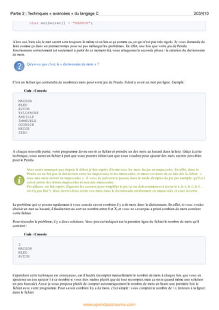 char motSecret[] = "MARRON";
Alors oui, bien sûr, le mot secret sera toujours le même si on laisse ça comme ça, ce qui n'est pas très rigolo. Je vous demande de
faire comme ça dans un premier temps pour ne pas mélanger les problèmes. En effet, une fois que votre jeu de Pendu
fonctionnera correctement (et seulement à partir de ce moment-là), vous attaquerez la seconde phase : la création du dictionnaire
de mots.
Qu'est-ce que c'est, le « dictionnaire de mots » ?
C'est un fichier qui contiendra de nombreuxmots pour votre jeu de Pendu. Il doit y avoir un mot par ligne. Exemple :
Code : Console
MAISON
BLEU
AVION
XYLOPHONE
ABEILLE
IMMEUBLE
GOURDIN
NEIGE
ZERO
À chaque nouvelle partie, votre programme devra ouvrir ce fichier et prendre un des mots au hasard dans la liste. Grâce à cette
technique, vous aurez un fichier à part que vous pourrez éditer tant que vous voudrez pour ajouter des mots secrets possibles
pour le Pendu.
V
ous aurez remarqué que depuis le début je fais exprès d'écrire tous les mots du jeu en majuscules. En effet, dans le
Pendu on ne fait pas la distinction entre les majuscules et les minuscules, le mieuxest donc de se dire dès le début : «
tous mes mots seront en majuscules ». À vous de prévenir le joueur, dans le mode d'emploi du jeu par exemple, qu'il est
censé entrer des lettres majuscules et non des minuscules.
Par ailleurs, on fait exprès d'ignorer les accents pour simplifier le jeu (si on doit commencer à tester le é, le è, le ê, le ë…
on n'a pas fini !). V
ous devrez donc écrire vos mots dans le dictionnaire entièrement en majuscules et sans accents.
Le problème qui se posera rapidement à vous sera de savoir combien il y a de mots dans le dictionnaire. En effet, si vous voulez
choisir un mot au hasard, il faudra tirer au sort un nombre entre 0 et X, et vous ne savez pas a priori combien de mots contient
votre fichier.
Pour résoudre le problème, il y a deuxsolutions. V
ous pouvez indiquer sur la première ligne du fichier le nombre de mots qu'il
contient :
Code : Console
3
MAISON
BLEU
AVION
Cependant cette technique est ennuyeuse, car il faudra recompter manuellement le nombre de mots à chaque fois que vous en
ajouterez un (ou ajouter 1 à ce nombre si vous êtes malins plutôt que de tout recompter, mais ça reste quand même une solution
un peu bancale).Aussi je vous propose plutôt de compter automatiquement le nombre de mots en lisant une première fois le
fichier avec votre programme. Pour savoir combien il y a de mots, c'est simple : vous comptez le nombre de n (retours à la ligne)
dans le fichier.
Partie 2 : Techniques « avancées » du langage C 203/410
www.openclassrooms.com
 