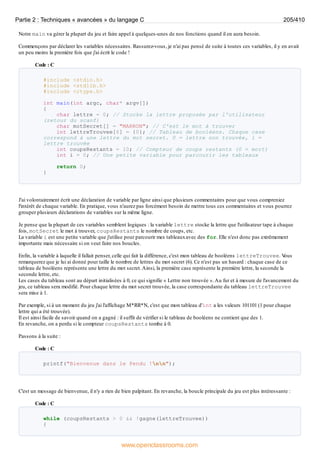 Notre main va gérer la plupart du jeu et faire appel à quelques-unes de nos fonctions quand il en aura besoin.
Commençons par déclarer les variables nécessaires. Rassurez-vous, je n'ai pas pensé de suite à toutes ces variables, il y en avait
un peu moins la première fois que j'ai écrit le code !
Code : C
#include <stdio.h>
#include <stdlib.h>
#include <ctype.h>
int main(int argc, char* argv[])
{
char lettre = 0; // Stocke la lettre proposée par l'utilisateur
(retour du scanf)
char motSecret[] = "MARRON"; // C'est le mot à trouver
int lettreTrouvee[6] = {0}; // Tableau de booléens. Chaque case
correspond à une lettre du mot secret. 0 = lettre non trouvée, 1 =
lettre trouvée
int coupsRestants = 10; // Compteur de coups restants (0 = mort)
int i = 0; // Une petite variable pour parcourir les tableaux
return 0;
}
J'ai volontairement écrit une déclaration de variable par ligne ainsi que plusieurs commentaires pour que vous compreniez
l'intérêt de chaque variable. En pratique, vous n'aurez pas forcément besoin de mettre tous ces commentaires et vous pourrez
grouper plusieurs déclarations de variables sur la même ligne.
Je pense que la plupart de ces variables semblent logiques : la variable lettre stocke la lettre que l'utilisateur tape à chaque
fois, motSecret le mot à trouver, coupsRestants le nombre de coups, etc.
La variable i est une petite variable que j'utilise pour parcourir mes tableauxavec des for. Elle n'est donc pas extrêmement
importante mais nécessaire si on veut faire nos boucles.
Enfin, la variable à laquelle il fallait penser, celle qui fait la différence, c'est mon tableau de booléens lettreTrouvee. V
ous
remarquerez que je lui ai donné pour taille le nombre de lettres du mot secret (6). Ce n'est pas un hasard : chaque case de ce
tableau de booléens représente une lettre du mot secret.Ainsi, la première case représente la première lettre, la seconde la
seconde lettre, etc.
Les cases du tableau sont au départ initialisées à 0, ce qui signifie « Lettre non trouvée ».Au fur et à mesure de l'avancement du
jeu, ce tableau sera modifié. Pour chaque lettre du mot secret trouvée, la case correspondante du tableau lettreTrouvee
sera mise à 1.
Par exemple, si à un moment du jeu j'ai l'affichage M*RR*N, c'est que mon tableau d'int a les valeurs 101101 (1 pour chaque
lettre qui a été trouvée).
Il est ainsi facile de savoir quand on a gagné : il suffit de vérifier si le tableau de booléens ne contient que des 1.
En revanche, on a perdu si le compteur coupsRestants tombe à 0.
Passons à la suite :
Code : C
printf("Bienvenue dans le Pendu !nn");
C'est un message de bienvenue, il n'y a rien de bien palpitant. En revanche, la boucle principale du jeu est plus intéressante :
Code : C
while (coupsRestants > 0 && !gagne(lettreTrouvee))
{
Partie 2 : Techniques « avancées » du langage C 205/410
www.openclassrooms.com
 