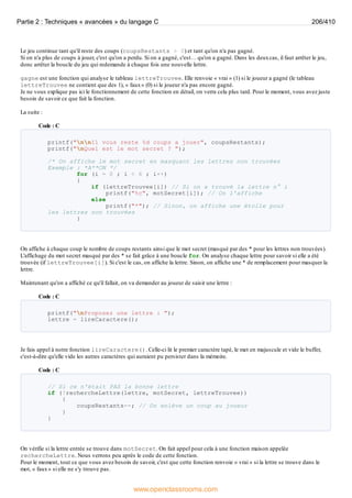 Le jeu continue tant qu'il reste des coups (coupsRestants > 0) et tant qu'on n'a pas gagné.
Si on n'a plus de coups à jouer, c'est qu'on a perdu. Si on a gagné, c'est… qu'on a gagné. Dans les deuxcas, il faut arrêter le jeu,
donc arrêter la boucle du jeu qui redemande à chaque fois une nouvelle lettre.
gagne est une fonction qui analyse le tableau lettreTrouvee. Elle renvoie « vrai » (1) si le joueur a gagné (le tableau
lettreTrouvee ne contient que des 1), « faux» (0) si le joueur n'a pas encore gagné.
Je ne vous explique pas ici le fonctionnement de cette fonction en détail, on verra cela plus tard. Pour le moment, vous avez juste
besoin de savoir ce que fait la fonction.
La suite :
Code : C
printf("nnIl vous reste %d coups a jouer", coupsRestants);
printf("nQuel est le mot secret ? ");
/* On affiche le mot secret en masquant les lettres non trouvées
Exemple : *A**ON */
for (i = 0 ; i < 6 ; i++)
{
if (lettreTrouvee[i]) // Si on a trouvé la lettre n° i
printf("%c", motSecret[i]); // On l'affiche
else
printf("*"); // Sinon, on affiche une étoile pour
les lettres non trouvées
}
On affiche à chaque coup le nombre de coups restants ainsi que le mot secret (masqué par des * pour les lettres non trouvées).
L'affichage du mot secret masqué par des * se fait grâce à une boucle for. On analyse chaque lettre pour savoir si elle a été
trouvée (if lettreTrouvee[i]). Si c'est le cas, on affiche la lettre. Sinon, on affiche une * de remplacement pour masquer la
lettre.
Maintenant qu'on a affiché ce qu'il fallait, on va demander au joueur de saisir une lettre :
Code : C
printf("nProposez une lettre : ");
lettre = lireCaractere();
Je fais appel à notre fonction lireCaractere(). Celle-ci lit le premier caractère tapé, le met en majuscule et vide le buffer,
c'est-à-dire qu'elle vide les autres caractères qui auraient pu persister dans la mémoire.
Code : C
// Si ce n'était PAS la bonne lettre
if (!rechercheLettre(lettre, motSecret, lettreTrouvee))
{
coupsRestants--; // On enlève un coup au joueur
}
}
On vérifie si la lettre entrée se trouve dans motSecret. On fait appel pour cela à une fonction maison appelée
rechercheLettre. Nous verrons peu après le code de cette fonction.
Pour le moment, tout ce que vous avez besoin de savoir, c'est que cette fonction renvoie « vrai » si la lettre se trouve dans le
mot, « faux» si elle ne s'y trouve pas.
Partie 2 : Techniques « avancées » du langage C 206/410
www.openclassrooms.com
 