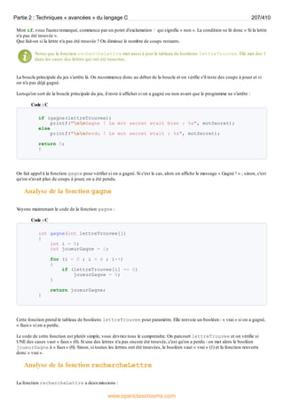 Mon if, vous l'aurez remarqué, commence par un point d'exclamation ! qui signifie « non ». La condition se lit donc « Si la lettre
n'a pas été trouvée ».
Que fait-on si la lettre n'a pas été trouvée ? On diminue le nombre de coups restants.
Notez que la fonction rechercheLettre met aussi à jour le tableau de booléens lettreTrouvee. Elle met des 1
dans les cases des lettres qui ont été trouvées.
La boucle principale du jeu s'arrête là. On recommence donc au début de la boucle et on vérifie s'il reste des coups à jouer et si
on n'a pas déjà gagné.
Lorsqu'on sort de la boucle principale du jeu, il reste à afficher si on a gagné ou non avant que le programme ne s'arrête :
Code : C
if (gagne(lettreTrouvee))
printf("nnGagne ! Le mot secret etait bien : %s", motSecret);
else
printf("nnPerdu ! Le mot secret etait : %s", motSecret);
return 0;
}
On fait appel à la fonction gagne pour vérifier si on a gagné. Si c'est le cas, alors on affiche le message « Gagné ! » ; sinon, c'est
qu'on n'avait plus de coups à jouer, on a été pendu.
Analyse de la fonction gagne
V
oyons maintenant le code de la fonction gagne :
Code : C
int gagne(int lettreTrouvee[])
{
int i = 0;
int joueurGagne = 1;
for (i = 0 ; i < 6 ; i++)
{
if (lettreTrouvee[i] == 0)
joueurGagne = 0;
}
return joueurGagne;
}
Cette fonction prend le tableau de booléens lettreTrouvee pour paramètre. Elle renvoie un booléen : « vrai » si on a gagné,
« faux» si on a perdu.
Le code de cette fonction est plutôt simple, vous devriez tous le comprendre. On parcourt lettreTrouvee et on vérifie si
UNE des cases vaut « faux» (0). Si une des lettres n'a pas encore été trouvée, c'est qu'on a perdu : on met alors le booléen
joueurGagne à « faux» (0). Sinon, si toutes les lettres ont été trouvées, le booléen vaut « vrai » (1) et la fonction renverra
donc « vrai ».
Analyse de la fonction rechercheLettre
La fonction rechercheLettre a deuxmissions :
Partie 2 : Techniques « avancées » du langage C 207/410
www.openclassrooms.com
 