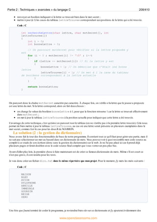 renvoyer un booléen indiquant si la lettre se trouvait bien dans le mot secret ;
mettre à jour (à 1) les cases du tableau lettreTrouvee correspondant auxpositions de la lettre qui a été trouvée.
Code : C
int rechercheLettre(char lettre, char motSecret[], int
lettreTrouvee[])
{
int i = 0;
int bonneLettre = 0;
// On parcourt motSecret pour vérifier si la lettre proposée y
est
for (i = 0 ; motSecret[i] != '0' ; i++)
{
if (lettre == motSecret[i]) // Si la lettre y est
{
bonneLettre = 1; // On mémorise que c'était une bonne
lettre
lettreTrouvee[i] = 1; // On met à 1 la case du tableau
de booléens correspondant à la lettre actuelle
}
}
return bonneLettre;
}
On parcourt donc la chaîne motSecret caractère par caractère. À chaque fois, on vérifie si la lettre que le joueur a proposée
est une lettre du mot. Si la lettre correspond, alors on fait deuxchoses :
on change la valeur du booléen bonneLettre à 1, pour que la fonction retourne 1 car la lettre se trouvait effectivement
dans motSecret ;
on met à jour le tableau lettreTrouvee à la position actuelle pour indiquer que cette lettre a été trouvée.
L'avantage de cette technique, c'est qu'ainsi on parcourt tout le tableau (on ne s'arrête pas à la première lettre trouvée). Cela nous
permet de bien mettre à jour le tableau lettreTrouvee, au cas où une lettre serait présente en plusieurs exemplaires dans le
mot secret, comme c'est le cas pour les deuxR de MARRON.
La solution (2 : la gestion du dictionnaire)
Nous avons fait le tour des fonctionnalités de base de notre programme. Il contient tout ce qu'il faut pour gérer une partie, mais il
ne sait pas sélectionner un mot au hasard dans un dictionnaire de mots. V
ous pouvez voir à quoi ressemble mon code source au
complet à ce stade de son écriture (donc sans la gestion du dictionnaire) sur le web. Je ne l'ai pas placé ici car il prend déjà
plusieurs pages et ferait doublon avec le code source final complet que vous verrez un peu plus bas.
Avant d'aller plus loin, la première chose à faire maintenant est de créer ce fameuxdictionnaire de mots. Même s'il est court ce
n'est pas grave, il conviendra pour les tests.
Je vais donc créer un fichier dico.txt dans le même répertoire que mon projet. Pour le moment, j'y mets les mots suivants :
Code : C
MAISON
BLEU
AVION
XYLOPHONE
ABEILLE
IMMEUBLE
GOURDIN
NEIGE
ZERO
Une fois que j'aurai terminé de coder le programme, je reviendrai bien sûr sur ce dictionnaire et j'y ajouterai évidemment des
Partie 2 : Techniques « avancées » du langage C 208/410
www.openclassrooms.com
 