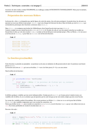 tooonnes de mots tordus comme XYLOPHONE, ou à rallonge comme ANTICONSTITUTIONNELLEMENT. Mais pour le moment,
retournons à nos instructions.
Préparation des nouveaux fichiers
La lecture du « dico » va demander pas mal de lignes de code (du moins, j'en ai le pressentiment). Je prends donc les devants en
ajoutant un nouveau fichier à mon projet : dico.c (qui sera chargé de la lecture du dico). Dans la foulée, je crée le dico.h qui
contiendra les prototypes des fonctions contenues dans dico.c.
Dans dico.c, je commence par inclure les bibliothèques dont j'aurai besoin ainsi que mon dico.h.
A priori, comme souvent, j'aurai besoin de stdio et stdlib ici. En plus de cela, je vais être amené à piocher un nombre au
hasard dans le dico, je vais donc inclure time.h comme on l'avait fait pour notre premier projet « Plus ou Moins ». Je vais aussi
avoir besoin de string.h pour faire un strlen vers la fin de la fonction :
Code : C
#include <stdio.h>
#include <stdlib.h>
#include <time.h>
#include <string.h>
#include "dico.h"
La fonction piocherMot
Cette fonction va prendre un paramètre : un pointeur sur la zone en mémoire où elle pourra écrire le mot. Ce pointeur sera fourni
par le main().
La fonction renverra un int qui sera un booléen : 1 = tout s'est bien passé, 0 = il y a eu une erreur.
V
oici le début de la fonction :
Code : C
int piocherMot(char *motPioche)
{
FILE* dico = NULL; // Le pointeur de fichier qui va contenir
notre fichier
int nombreMots = 0, numMotChoisi = 0, i = 0;
int caractereLu = 0;
Je définis quelques variables qui me seront indispensables. Comme pour le main(), je n'ai pas pensé à mettre toutes ces
variables dès le début, il y en a certaines que j'ai ajoutées par la suite lorsque je me suis rendu compte que j'en avais besoin.
Les noms des variables parlent d'eux-mêmes. On a notre pointeur sur fichier dico dont on va se servir pour lire le fichier
dico.txt, des variables temporaires qui vont stocker les caractères, etc.
Notez que j'utilise ici un int pour stocker un caractère (caractereLu) car la fonction fgetc que je vais utiliser renvoie un
int. Il est donc préférable de stocker le résultat dans un int.
Passons à la suite :
Code : C
dico = fopen("dico.txt", "r"); // On ouvre le dictionnaire en
lecture seule
// On vérifie si on a réussi à ouvrir le dictionnaire
if (dico == NULL) // Si on n'a PAS réussi à ouvrir le fichier
Partie 2 : Techniques « avancées » du langage C 209/410
www.openclassrooms.com
 