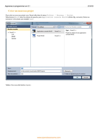 Créer un nouveau projet
Pour créer un nouveau projet sous Visual, allez dans le menu Fichier / Nouveau / Projet.
Sélectionnez Win32 dans la colonne de gauche, puis Application console Win32 à droite (fig. suivante). Entrez un
nom pour votre projet, par exemple test.
Validez. Une nouvelle fenêtre s'ouvre :
Apprenez à programmer en C ! 21/410
www.openclassrooms.com
 