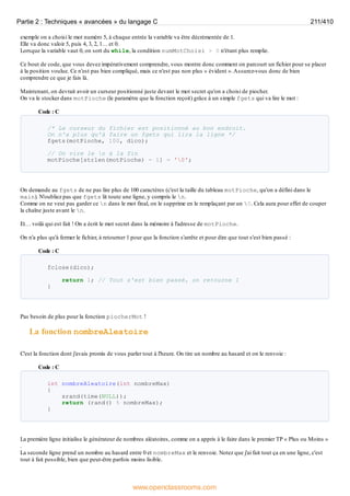 exemple on a choisi le mot numéro 5, à chaque entrée la variable va être décrémentée de 1.
Elle va donc valoir 5, puis 4, 3, 2, 1… et 0.
Lorsque la variable vaut 0, on sort du while, la condition numMotChoisi > 0 n'étant plus remplie.
Ce bout de code, que vous devez impérativement comprendre, vous montre donc comment on parcourt un fichier pour se placer
à la position voulue. Ce n'est pas bien compliqué, mais ce n'est pas non plus « évident ».Assurez-vous donc de bien
comprendre ce que je fais là.
Maintenant, on devrait avoir un curseur positionné juste devant le mot secret qu'on a choisi de piocher.
On va le stocker dans motPioche (le paramètre que la fonction reçoit) grâce à un simple fgets qui va lire le mot :
Code : C
/* Le curseur du fichier est positionné au bon endroit.
On n'a plus qu'à faire un fgets qui lira la ligne */
fgets(motPioche, 100, dico);
// On vire le n à la fin
motPioche[strlen(motPioche) - 1] = '0';
On demande au fgets de ne pas lire plus de 100 caractères (c'est la taille du tableau motPioche, qu'on a défini dans le
main). N'oubliez pas que fgets lit toute une ligne, y compris le n.
Comme on ne veut pas garder ce n dans le mot final, on le supprime en le remplaçant par un 0. Cela aura pour effet de couper
la chaîne juste avant le n.
Et… voilà qui est fait ! On a écrit le mot secret dans la mémoire à l'adresse de motPioche.
On n'a plus qu'à fermer le fichier, à retourner 1 pour que la fonction s'arrête et pour dire que tout s'est bien passé :
Code : C
fclose(dico);
return 1; // Tout s'est bien passé, on retourne 1
}
Pas besoin de plus pour la fonction piocherMot !
La fonction nombreAleatoire
C'est la fonction dont j'avais promis de vous parler tout à l'heure. On tire un nombre au hasard et on le renvoie :
Code : C
int nombreAleatoire(int nombreMax)
{
srand(time(NULL));
return (rand() % nombreMax);
}
La première ligne initialise le générateur de nombres aléatoires, comme on a appris à le faire dans le premier TP « Plus ou Moins »
.
La seconde ligne prend un nombre au hasard entre 0 et nombreMax et le renvoie. Notez que j'ai fait tout ça en une ligne, c'est
tout à fait possible, bien que peut-être parfois moins lisible.
Partie 2 : Techniques « avancées » du langage C 211/410
www.openclassrooms.com
 