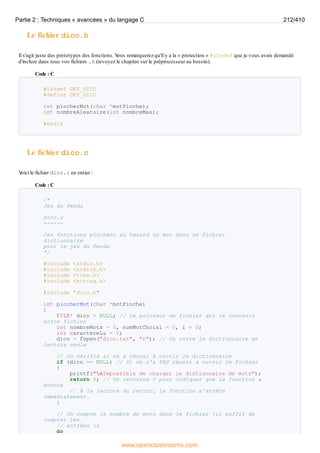 Le fichier dico.h
Il s'agit juste des prototypes des fonctions. V
ous remarquerez qu'il y a la « protection » #ifndef que je vous avais demandé
d'inclure dans tous vos fichiers .h (revoyez le chapitre sur le préprocesseur au besoin).
Code : C
#ifndef DEF_DICO
#define DEF_DICO
int piocherMot(char *motPioche);
int nombreAleatoire(int nombreMax);
#endif
Le fichier dico.c
V
oici le fichier dico.c en entier :
Code : C
/*
Jeu du Pendu
dico.c
------
Ces fonctions piochent au hasard un mot dans un fichier
dictionnaire
pour le jeu du Pendu
*/
#include <stdio.h>
#include <stdlib.h>
#include <time.h>
#include <string.h>
#include "dico.h"
int piocherMot(char *motPioche)
{
FILE* dico = NULL; // Le pointeur de fichier qui va contenir
notre fichier
int nombreMots = 0, numMotChoisi = 0, i = 0;
int caractereLu = 0;
dico = fopen("dico.txt", "r"); // On ouvre le dictionnaire en
lecture seule
// On vérifie si on a réussi à ouvrir le dictionnaire
if (dico == NULL) // Si on n'a PAS réussi à ouvrir le fichier
{
printf("nImpossible de charger le dictionnaire de mots");
return 0; // On retourne 0 pour indiquer que la fonction a
échoué
// À la lecture du return, la fonction s'arrête
immédiatement.
}
// On compte le nombre de mots dans le fichier (il suffit de
compter les
// entrées n
do
Partie 2 : Techniques « avancées » du langage C 212/410
www.openclassrooms.com
 