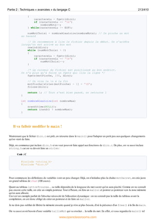 {
caractereLu = fgetc(dico);
if (caractereLu == 'n')
nombreMots++;
} while(caractereLu != EOF);
numMotChoisi = nombreAleatoire(nombreMots); // On pioche un mot
au hasard
// On recommence à lire le fichier depuis le début. On s'arrête
lorsqu'on est arrivé au bon mot
rewind(dico);
while (numMotChoisi > 0)
{
caractereLu = fgetc(dico);
if (caractereLu == 'n')
numMotChoisi--;
}
/* Le curseur du fichier est positionné au bon endroit.
On n'a plus qu'à faire un fgets qui lira la ligne */
fgets(motPioche, 100, dico);
// On vire le n à la fin
motPioche[strlen(motPioche) - 1] = '0';
fclose(dico);
return 1; // Tout s'est bien passé, on retourne 1
}
int nombreAleatoire(int nombreMax)
{
srand(time(NULL));
return (rand() % nombreMax);
}
Il va falloir modifier le main !
Maintenant que le fichier dico.c est prêt, on retourne dans le main() pour l'adapter un petit peu auxquelques changements
qu'on vient de faire.
Déjà, on commence par inclure dico.h si on veut pouvoir faire appel auxfonctions de dico.c. De plus, on va aussi inclure
string.h car on va devoir faire un strlen :
Code : C
#include <string.h>
#include "dico.h"
Pour commencer, les définitions de variables vont un peu changer. Déjà, on n'initialise plus la chaîne motSecret, on crée juste
un grand tableau de char (100 cases).
Quant au tableau lettreTrouvee… sa taille dépendra de la longueur du mot secret qu'on aura pioché. Comme on ne connaît
pas encore cette taille, on crée un simple pointeur. Tout à l'heure, on fera un malloc et pointer ce pointeur vers la zone mémoire
qu'on aura allouée.
Ceci est un exemple parfait de l'absolue nécessité de l'allocation dynamique : on ne connaît pas la taille du tableau avant la
compilation, on est donc obligé de créer un pointeur et de faire un malloc.
Je ne dois pas oublier de libérer la mémoire ensuite quand je n'en ai plus besoin, d'où la présence d'un free() à la fin du main.
On va aussi avoir besoin d'une variable tailleMot qui va stocker… la taille du mot. En effet, si vous regardez le main() tel
Partie 2 : Techniques « avancées » du langage C 213/410
www.openclassrooms.com
 