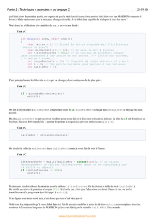 qu'il était dans la première partie, on supposait que le mot faisait 6 caractères partout (et c'était vrai car MARRON comporte 6
lettres). Mais maintenant que le mot peut changer de taille, il va falloir être capable de s'adapter à tous les mots !
V
oici donc les définitions de variables du main en version finale :
Code : C
int main(int argc, char* argv[])
{
char lettre = 0; // Stocke la lettre proposée par l'utilisateur
(retour du scanf)
char motSecret[100] = {0}; // Ce sera le mot à trouver
int *lettreTrouvee = NULL; // Un tableau de booléens. Chaque
case correspond à une lettre du mot secret. 0 = lettre non trouvée,
1 = lettre trouvée
int coupsRestants = 10; // Compteur de coups restants (0 = mort)
int i = 0; // Une petite variable pour parcourir les tableaux
int tailleMot = 0;
C'est principalement le début du main qui va changer, donc analysons-le de plus près :
Code : C
if (!piocherMot(motSecret))
exit(0);
On fait d'abord appel à piocherMot directement dans le if. piocherMot va placer dans motSecret le mot qu'elle aura
pioché.
De plus, piocherMot va renvoyer un booléen pour nous dire si la fonction a réussi ou échoué. Le rôle du if est d'analyser ce
booléen. Si ça n'a PAS marché (le ! permet d'exprimer la négation), alors on arrête tout (exit(0)).
Code : C
tailleMot = strlen(motSecret);
On stocke la taille du motSecret dans tailleMot comme je vous l'ai dit tout à l'heure.
Code : C
lettreTrouvee = malloc(tailleMot * sizeof(int)); // On alloue
dynamiquement le tableau lettreTrouvee (dont on ne connaissait pas
la taille au départ)
if (lettreTrouvee == NULL)
exit(0);
Maintenant on doit allouer la mémoire pour le tableau lettreTrouvee. On lui donne la taille du mot (tailleMot).
On vérifie ensuite si le pointeur n'est pas NULL. Si c'est le cas, c'est que l'allocation a échoué. Dans ce cas, on arrête
immédiatement le programme (on fait appel à exit()).
Si les lignes suivantes sont lues, c'est donc que tout s'est bien passé.
V
oilà tous les préparatifs qu'il vous fallait faire ici. J'ai dû ensuite modifier le reste du fichier main.c pour remplacer tous les
nombres 6 (l'ancienne longueur de MARRON qu'on avait fixée) par la variable tailleMot. Par exemple :
Partie 2 : Techniques « avancées » du langage C 214/410
www.openclassrooms.com
 