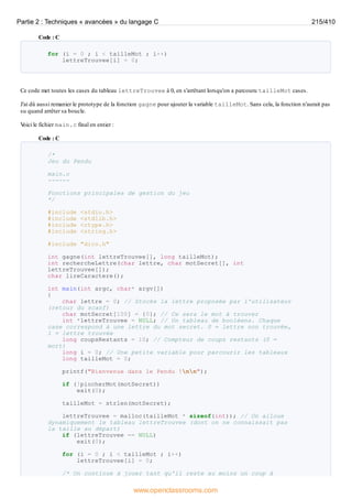 Code : C
for (i = 0 ; i < tailleMot ; i++)
lettreTrouvee[i] = 0;
Ce code met toutes les cases du tableau lettreTrouvee à 0, en s'arrêtant lorsqu'on a parcouru tailleMot cases.
J'ai dû aussi remanier le prototype de la fonction gagne pour ajouter la variable tailleMot. Sans cela, la fonction n'aurait pas
su quand arrêter sa boucle.
V
oici le fichier main.c final en entier :
Code : C
/*
Jeu du Pendu
main.c
------
Fonctions principales de gestion du jeu
*/
#include <stdio.h>
#include <stdlib.h>
#include <ctype.h>
#include <string.h>
#include "dico.h"
int gagne(int lettreTrouvee[], long tailleMot);
int rechercheLettre(char lettre, char motSecret[], int
lettreTrouvee[]);
char lireCaractere();
int main(int argc, char* argv[])
{
char lettre = 0; // Stocke la lettre proposée par l'utilisateur
(retour du scanf)
char motSecret[100] = {0}; // Ce sera le mot à trouver
int *lettreTrouvee = NULL; // Un tableau de booléens. Chaque
case correspond à une lettre du mot secret. 0 = lettre non trouvée,
1 = lettre trouvée
long coupsRestants = 10; // Compteur de coups restants (0 =
mort)
long i = 0; // Une petite variable pour parcourir les tableaux
long tailleMot = 0;
printf("Bienvenue dans le Pendu !nn");
if (!piocherMot(motSecret))
exit(0);
tailleMot = strlen(motSecret);
lettreTrouvee = malloc(tailleMot * sizeof(int)); // On alloue
dynamiquement le tableau lettreTrouvee (dont on ne connaissait pas
la taille au départ)
if (lettreTrouvee == NULL)
exit(0);
for (i = 0 ; i < tailleMot ; i++)
lettreTrouvee[i] = 0;
/* On continue à jouer tant qu'il reste au moins un coup à
Partie 2 : Techniques « avancées » du langage C 215/410
www.openclassrooms.com
 