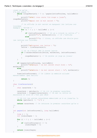 jouer ou qu'on
n'a pas gagné */
while (coupsRestants > 0 && !gagne(lettreTrouvee, tailleMot))
{
printf("nnIl vous reste %ld coups a jouer",
coupsRestants);
printf("nQuel est le mot secret ? ");
/* On affiche le mot secret en masquant les lettres non
trouvées
Exemple : *A**ON */
for (i = 0 ; i < tailleMot ; i++)
{
if (lettreTrouvee[i]) // Si on a trouvé la lettre n° i
printf("%c", motSecret[i]); // On l'affiche
else
printf("*"); // Sinon, on affiche une étoile pour
les lettres non trouvées
}
printf("nProposez une lettre : ");
lettre = lireCaractere();
// Si ce n'était PAS la bonne lettre
if (!rechercheLettre(lettre, motSecret, lettreTrouvee))
{
coupsRestants--; // On enlève un coup au joueur
}
}
if (gagne(lettreTrouvee, tailleMot))
printf("nnGagne ! Le mot secret etait bien : %s",
motSecret);
else
printf("nnPerdu ! Le mot secret etait : %s", motSecret);
free(lettreTrouvee); // On libère la mémoire allouée
manuellement (par malloc)
return 0;
}
char lireCaractere()
{
char caractere = 0;
caractere = getchar(); // On lit le premier caractère
caractere = toupper(caractere); // On met la lettre en
majuscule si elle ne l'est pas déjà
// On lit les autres caractères mémorisés un à un jusqu'au n
while (getchar() != 'n') ;
return caractere; // On retourne le premier caractère qu'on a
lu
}
int gagne(int lettreTrouvee[], long tailleMot)
{
long i = 0;
int joueurGagne = 1;
for (i = 0 ; i < tailleMot ; i++)
{
if (lettreTrouvee[i] == 0)
joueurGagne = 0;
}
return joueurGagne;
}
Partie 2 : Techniques « avancées » du langage C 216/410
www.openclassrooms.com
 