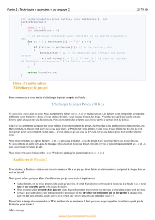 int rechercheLettre(char lettre, char motSecret[], int
lettreTrouvee[])
{
long i = 0;
int bonneLettre = 0;
// On parcourt motSecret pour vérifier si la lettre proposée y
est
for (i = 0 ; motSecret[i] != '0' ; i++)
{
if (lettre == motSecret[i]) // Si la lettre y est
{
bonneLettre = 1; // On mémorise que c'était une bonne
lettre
lettreTrouvee[i] = 1; // On met à 1 la case du tableau
de booléens correspondant à la lettre actuelle
}
}
return bonneLettre;
}
Idées d'amélioration
Télécharger le projet
Pour commencer, je vous invite à télécharger le projet complet du Pendu :
Télécharger le projet Pendu (10 Ko)
Si vous êtes sous Linuxou sous Mac, supprimez le fichier dico.txt et recréez-en un. Les fichiers sont enregistrés de manière
différente sous Windows : donc si vous utilisez le mien, vous risquez d'avoir des bugs. N'oubliez pas qu'il faut qu'il y ait une
Entrée après chaque mot du dictionnaire. Pensez en particulier à mettre une Entrée après le dernier mot de la liste.
Cela va vous permettre de tester par vous-mêmes le fonctionnement du projet, de procéder à des améliorations personnelles, etc.
Bien entendu, le mieuxserait que vous ayez déjà réussi le Pendu par vous-mêmes et que vous n'ayez même pas besoin de voir
mon projet pour voir comment j'ai fait mais… je suis réaliste, je sais que ce TP a dû être assez délicat pour bon nombre d'entre
vous.
V
ous trouverez dans ce .zip les fichiers .c et .h ainsi que le fichier .cbp du projet. C'est un projet fait sous Code::Blocks.
Si vous utilisez un autre IDE, pas de panique. V
ous créez un nouveau projet console et vous y ajoutez manuellement les .c et .h
que vous trouverez dans le .zip.
V
ous trouverez aussi l'exécutable (.exe Windows) ainsi qu'un dictionnaire (dico.txt).
Améliorez le Pendu !
Mine de rien, le Pendu est déjà assez évolué comme ça. On a un jeu qui lit un fichier de dictionnaire et qui prend à chaque fois un
mot au hasard.
V
oici quand même quelques idées d'amélioration que je vous invite à implémenter.
Actuellement, on ne vous propose de jouer qu'une fois. Il serait bien de pouvoir boucler à nouveau à la fin du main pour
lancer une nouvelle partie si le joueur le désire.
V
ous pourriez créer un mode deux joueurs dans lequel le premier joueur entre un mot que le deuxième joueur doit deviner.
Ce n'est pas utile (donc c'est indispensable) : pourquoi ne pas dessiner un bonhomme qui se fait pendre à chaque fois
que l'on fait une erreur (à coups de printf bien sûr : on est en console, rappelez-vous !) ?
Prenez bien le temps de comprendre ce TP et améliorez-le au maximum. Il faut que vous soyez capables de refaire ce petit jeu de
Pendu les yeuxfermés !
Allez, courage.
Partie 2 : Techniques « avancées » du langage C 217/410
www.openclassrooms.com
 