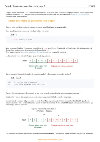 On peut utiliser la fonction scanf de telle sorte qu'elle lise les espaces, mais c'est assez compliqué. Si vous voulez apprendre à
bien vous servir de scanf, on peut trouver des cours très détaillés sur le web, notamment un tutoriel de Developpez.com
(attention, c'est assez difficile).
Entrer une chaîne de caractères trop longue
Il y a un autre problème, beaucoup plus grave encore : celui du dépassement de mémoire.
Dans le code que nous venons de voir, il y a la ligne suivante :
Code : C
char nom[5] = {0};
V
ous voyez que j'ai alloué 5 cases pour mon tableau de char appelé nom. Cela signifie qu'il y a la place d'écrire 4 caractères, le
dernier étant toujours réservé au caractère de fin de chaîne 0.
Revoyez absolument le cours sur les chaînes de caractères si vous avez oublié tout cela.
La fig. suivante vous présente l'espace qui a été alloué pour nom.
Que se passe-t-il si vous écrivez plus de caractères qu'il n'y a d'espace prévu pour les stocker ?
Code : Console
Quel est votre nom ? Patrice
Ah ! Vous vous appelez donc Patrice !
A priori, il ne s'est rien passé. Et pourtant, ce que vous voyez là est un véritable cauchemar de programmeur !
On dit qu'on vient de faire un dépassement de mémoire, aussi appelé buffer overflow en anglais.
Comme vous le voyez sur la fig. suivante, on avait alloué 5 cases pour stocker le nom, mais en fait il en fallait 8. Qu'a fait la
fonction scanf ? Elle a continué à écrire à la suite en mémoire comme si de rien n'était ! Elle a écrit dans des zones mémoire qui
n'étaient pas prévues pour cela.
Les caractères en trop ont « écrasé » d'autres informations en mémoire. C'est ce qu'on appelle un buffer overflow (fig. suivante).
Partie 2 : Techniques « avancées » du langage C 220/410
www.openclassrooms.com
 