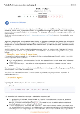 En quoi cela est-il dangereux?
Sans entrer dans les détails, car on pourrait en parler pendant 50 pages sans avoir fini, il faut savoir que si le programme ne
contrôle pas ce genre de cas, l'utilisateur peut écrire ce qu'il veut à la suite en mémoire. En particulier, il peut insérer du code en
mémoire et faire en sorte qu'il soit exécuté par le programme. C'est l'attaque par buffer overflow, une attaque de pirate célèbre mais
difficile à réaliser.
Si cela vous intéresse, vous pouvez lire l'article « Dépassement de tampon » de Wikipédia (attention c'est quand même assez
compliqué).
Le but de ce chapitre sera de sécuriser la saisie de nos données, en empêchant l'utilisateur de faire déborder et de provoquer un
buffer overflow. Bien sûr, on pourrait allouer un très grand tableau (10 000 caractères), mais ça ne changerait rien au problème :
une personne qui veut faire dépasser de la mémoire n'aura qu'à envoyer plus de 10 000 caractères et son attaque marchera tout
aussi bien.
Aussi bête que cela puisse paraître, tous les programmeurs n'ont pas toujours fait attention à cela. S'ils avaient fait les choses
proprement depuis le début, une bonne partie des failles de sécurité dont on entend parler encore aujourd'hui ne serait jamais
apparue !
Récupérer une chaîne de caractères
Il existe plusieurs fonctions standards en C qui permettent de récupérer une chaîne de texte. Hormis la fonction scanf (trop
compliquée pour être étudiée ici), il existe :
gets : une fonction qui lit toute une chaîne de caractères, mais très dangereuse car elle ne permet pas de contrôler les
buffer overflow !
fgets : l'équivalent de gets mais en version sécurisée, permettant de contrôler le nombre de caractères écrits en
mémoire.
V
ous l'aurez compris : bien que ce soit une fonction standard du C, gets est très dangereuse. Tous les programmes qui l'utilisent
sont susceptibles d'être victimes de buffer overflow.
Nous allons donc voir comment fonctionne fgets et comment on peut l'utiliser en pratique dans nos programmes en
remplacement de scanf.
La fonction fgets
Le prototype de la fonction fgets, situé dans stdio.h, est le suivant :
Code : C
char *fgets( char *str, int num, FILE *stream );
Il est important de bien comprendre ce prototype. Les paramètres sont les suivants.
str : un pointeur vers un tableau alloué en mémoire où la fonction va pouvoir écrire le texte entré par l'utilisateur.
num : la taille du tableau str envoyé en premier paramètre.
Notez que si vous avez alloué un tableau de 10 char, fgets lira 9 caractères au maximum (il réserve toujours un
caractère d'espace pour pouvoir écrire le 0 de fin de chaîne).
stream : un pointeur sur le fichier à lire. Dans notre cas, le « fichier à lire » est l'entrée standard, c'est-à-dire le clavier.
Pour demander à lire l'entrée standard, on enverra le pointeur stdin, qui est automatiquement défini dans les headers de
la bibliothèque standard du C pour représenter le clavier. Toutefois, il est aussi possible d'utiliser fgets pour lire des
Partie 2 : Techniques « avancées » du langage C 221/410
www.openclassrooms.com
 