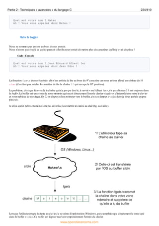 Quel est votre nom ? Mateo
Ah ! Vous vous appelez donc Mateo !
Vider le buffer
Nous ne sommes pas encore au bout de nos ennuis.
Nous n'avons pas étudié ce qui se passait si l'utilisateur tentait de mettre plus de caractères qu'il n'y avait de place !
Code : Console
Quel est votre nom ? Jean Edouard Albert 1er
Ah ! Vous vous appelez donc Jean Edou !
La fonction fgets étant sécurisée, elle s'est arrêtée de lire au bout du 9e caractère car nous avions alloué un tableau de 10
char (il ne faut pas oublier le caractère de fin de chaîne 0 qui occupe la 10e position).
Le problème, c'est que le reste de la chaîne qui n'a pas pu être lu, à savoir « ard Albert 1er », n'a pas disparu ! Il est toujours dans
le buffer. Le buffer est une sorte de zone mémoire qui reçoit directement l'entrée clavier et qui sert d'intermédiaire entre le clavier
et votre tableau de stockage. En C, on dispose d'un pointeur vers le buffer, c'est ce fameuxstdin dont je vous parlais un peu
plus tôt.
Je crois qu'un petit schéma ne sera pas de refus pour mettre les idées au clair (fig. suivante).
Lorsque l'utilisateur tape du texte au clavier, le système d'exploitation (Windows, par exemple) copie directement le texte tapé
dans le buffer stdin. Ce buffer est là pour recevoir temporairement l'entrée du clavier.
Partie 2 : Techniques « avancées » du langage C 224/410
www.openclassrooms.com
 