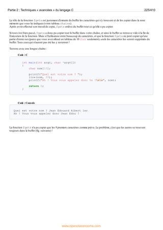Le rôle de la fonction fgets est justement d'extraire du buffer les caractères qui s'y trouvent et de les copier dans la zone
mémoire que vous lui indiquez (votre tableau chaine).
Après avoir effectué son travail de copie, fgets enlève du buffer tout ce qu'elle a pu copier.
Si tout s'est bien passé, fgets a donc pu copier tout le buffer dans votre chaîne, et ainsi le buffer se retrouve vide à la fin de
l'exécution de la fonction. Mais si l'utilisateur entre beaucoup de caractères, et que la fonction fgets ne peut copier qu'une
partie d'entre eux(parce que vous avez alloué un tableau de 10 char seulement), seuls les caractères lus seront supprimés du
buffer. Tous ceuxqui n'auront pas été lus y resteront !
Testons avec une longue chaîne :
Code : C
int main(int argc, char *argv[])
{
char nom[10];
printf("Quel est votre nom ? ");
lire(nom, 10);
printf("Ah ! Vous vous appelez donc %s !nn", nom);
return 0;
}
Code : Console
Quel est votre nom ? Jean Edouard Albert 1er
Ah ! Vous vous appelez donc Jean Edou !
La fonction fgets n'a pu copier que les 9 premiers caractères comme prévu. Le problème, c'est que les autres se trouvent
toujours dans le buffer (fig. suivante) !
Partie 2 : Techniques « avancées » du langage C 225/410
www.openclassrooms.com
 