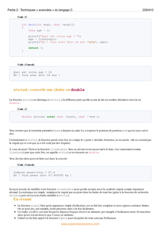 Code : C
int main(int argc, char *argv[])
{
long age = 0;
printf("Quel est votre age ? ");
age = lireLong();
printf("Ah ! Vous avez donc %d ans !nn", age);
return 0;
}
Code : Console
Quel est votre age ? 18
Ah ! Vous avez donc 18 ans !
strtod : convertir une chaîne en double
La fonction strtod est identique à strtol, à la différence près qu'elle essaie de lire un nombre décimal et renvoie un
double :
Code : C
double strtod( const char *start, char **end );
V
ous noterez que le troisième paramètre base a disparu ici, mais il y a toujours le pointeur de pointeur end qui ne nous sert à
rien.
Contrairement à strtol, la fonction prend cette fois en compte le « point » décimal.Attention, en revanche : elle ne connaît pas
la virgule (ça se voit que ça a été codé par des Anglais).
À vous de jouer ! Écrivez la fonction lireDouble. V
ous ne devriez avoir aucun mal à le faire, c'est exactement comme
lireLong à part que cette fois, on appelle strtod et on retourne un double.
V
ous devriez alors pouvoir faire ceci dans la console :
Code : Console
Combien pesez-vous ? 67.4
Ah ! Vous pesez donc 67.400000 kg !
Essayez ensuite de modifier votre fonction lireDouble pour qu'elle accepte aussi le symbole virgule comme séparateur
décimal. La technique est simple : remplacez la virgule par un point dans la chaîne de texte lue (grâce à la fonction de recherche
strchr), puis envoyez la chaîne modifiée à strtod.
En résumé
La fonction scanf, bien qu'en apparence simple d'utilisation, est en fait très complexe et nous oppose certaines limites.
On ne peut pas, par exemple, écrire plusieurs mots à la fois facilement.
Un buffer overflow survient lorsqu'on dépasse l'espace réservé en mémoire, par exemple si l'utilisateur entre 10 caractères
alors qu'on n'avait réservé que 5 cases en mémoire.
L'idéal est de faire appel à la fonction fgets pour récupérer du texte saisi par l'utilisateur.
Partie 2 : Techniques « avancées » du langage C 229/410
www.openclassrooms.com
 