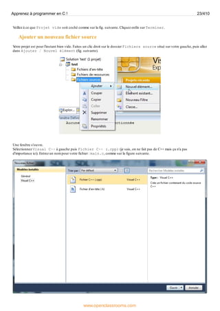 Veillez à ce que Projet vide soit coché comme sur la fig. suivante. Cliquez enfin sur Terminer.
Ajouter un nouveau fichier source
V
otre projet est pour l'instant bien vide. Faites un clic droit sur le dossier Fichiers source situé sur votre gauche, puis allez
dans Ajouter / Nouvel élément (fig. suivante).
Une fenêtre s'ouvre.
Sélectionnez Visual C++ à gauche puis Fichier C++ (.cpp) (je sais, on ne fait pas de C++ mais ça n'a pas
d'importance ici). Entrez un nom pour votre fichier : main.c, comme sur la figure suivante.
Apprenez à programmer en C ! 23/410
www.openclassrooms.com
 