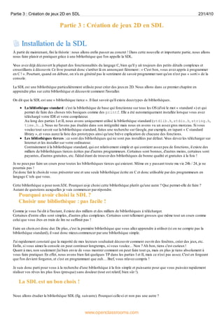 Partie 3 : Création de jeux 2D en SDL
Installation de la SDL
À partir de maintenant, fini la théorie : nous allons enfin passer au concret ! Dans cette nouvelle et importante partie, nous allons
nous faire plaisir et pratiquer grâce à une bibliothèque que l'on appelle la SDL.
V
ous avez déjà découvert la plupart des fonctionnalités du langage C, bien qu'il y ait toujours des petits détails complexes et
croustillants à découvrir. Ce livre pourrait donc s'arrêter là en annonçant fièrement : « C'est bon, vous avez appris à programmer
en C ! ». Pourtant, quand on débute, on n'a en général pas le sentiment de savoir programmer tant qu'on n'est pas « sorti » de la
console.
La SDL est une bibliothèque particulièrement utilisée pour créer des jeuxen 2D. Nous allons dans ce premier chapitre en
apprendre plus sur cette bibliothèque et découvrir comment l'installer.
On dit que la SDL est une « bibliothèque tierce ». Il faut savoir qu'il existe deuxtypes de bibliothèques.
La bibliothèque standard: c'est la bibliothèque de base qui fonctionne sur tous les OS (d'où le mot « standard ») et qui
permet de faire des choses très basiques comme des printf. Elle a été automatiquement installée lorsque vous avez
téléchargé votre IDE et votre compilateur.
Au long des parties I et II, nous avons uniquement utilisé la bibliothèque standard (stdlib.h, stdio.h, string.h,
time.h…). Nous ne l'avons pas étudiée dans son intégralité mais nous en avons vu un assez gros morceau. Si vous
voulez tout savoir sur la bibliothèque standard, faites une recherche sur Google, par exemple, en tapant « C standard
library », et vous aurez la liste des prototypes ainsi qu'une brève explication de chacune des fonctions.
Les bibliothèques tierces : ce sont des bibliothèques qui ne sont pas installées par défaut. V
ous devez les télécharger sur
Internet et les installer sur votre ordinateur.
Contrairement à la bibliothèque standard, qui est relativement simple et qui contient assez peu de fonctions, il existe des
milliers de bibliothèques tierces écrites par d'autres programmeurs. Certaines sont bonnes, d'autres moins, certaines sont
payantes, d'autres gratuites, etc. l'idéal étant de trouver des bibliothèques de bonne qualité et gratuites à la fois !
Je ne peuxpas faire un cours pour toutes les bibliothèques tierces qui existent. Même en y passant toute ma vie 24h / 24, je ne
pourrais pas !
J'ai donc fait le choixde vous présenter une et une seule bibliothèque écrite en C et donc utilisable par des programmeurs en
langage C tels que vous.
Cette bibliothèque a pour nom SDL. Pourquoi ai-je choisi cette bibliothèque plutôt qu'une autre ? Que permet-elle de faire ?
Autant de questions auxquelles je vais commencer par répondre.
Pourquoi avoir choisi la SDL ?
Choisir une bibliothèque : pas facile !
Comme je vous l'ai dit à l'instant, il existe des milliers et des milliers de bibliothèques à télécharger.
Certaines d'entre elles sont simples, d'autres plus complexes. Certaines sont tellement grosses que même tout un cours comme
celui que vous êtes en train de lire ne suffirait pas !
Faire un choixest donc dur. De plus, c'est la première bibliothèque que vous allez apprendre à utiliser (si on ne compte pas la
bibliothèque standard), il vaut donc mieuxcommencer par une bibliothèque simple.
J'ai rapidement constaté que la majorité de mes lecteurs souhaitait découvrir comment ouvrir des fenêtres, créer des jeux, etc.
Enfin, si vous aimez la console on peut continuer longtemps, si vous voulez… Non ? Ah bon, tiens c'est curieux!
Quant à moi, non seulement j'ai bien envie de vous montrer comment on peut faire tout ça, mais en plus je tiens absolument à
vous faire pratiquer. En effet, nous avons bien fait quelques TP dans les parties I et II, mais ce n'est pas assez. C'est en forgeant
que l'on devient forgeron, et c'est en programmant que euh… Bref, vous m'avez compris !
Je suis donc parti pour vous à la recherche d'une bibliothèque à la fois simple et puissante pour que vous puissiez rapidement
réaliser vos rêves les plus fous (presque) sans douleur (tout est relatif, bien sûr !).
La SDL est un bon choix !
Nous allons étudier la bibliothèque SDL (fig. suivante). Pourquoi celle-ci et non pas une autre ?
Partie 3 : Création de jeux 2D en SDL 231/410
www.openclassrooms.com
 