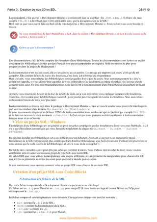 La particularité, c'est que les « Development libraries » contiennent tout ce qu'il faut : les .h et .a (ou .lib) bien sûr, mais
aussi la SDL.dll à distribuer avec votre application ainsi que la documentation de la SDL !
Bref, tout ce que vous avez à faire au final est de télécharger les « Development libraries ». Tout ce dont vous avez besoin s'y
trouve.
Ne vous trompez pas de lien ! Prenez bien la SDL dans la section « Development libraries » et non le code source de la
section « Source code » !
Qu'est-ce que la documentation ?
Une documentation, c'est la liste complète des fonctions d'une bibliothèque. Toutes les documentations sont écrites en anglais
(oui, même les bibliothèques écrites par des Français ont leur documentation en anglais). V
oilà une raison de plus pour
progresser dans la langue de Shakespeare !
La documentation n'est pas un cours, elle est en général assez austère. L'avantage par rapport à un cours, c'est qu'elle est
complète. Elle contient la liste de toutes les fonctions, c'est donc LA référence du programmeur.
Bien souvent, vous rencontrerez des bibliothèques pour lesquelles il n'y a pas de cours. V
ous aurez uniquement la « doc' »
comme on l'appelle, et vous devrez être capables de vous débrouiller avec seulement ça (même si parfois c'est un peu dur de
démarrer sans aide). Un vrai bon programmeur peut donc découvrir le fonctionnement d'une bibliothèque uniquement en lisant
sa doc'.
A priori, vous n'aurez pas besoin de la doc' de la SDL de suite car je vais moi-même vous expliquer comment elle fonctionne.
Toutefois, c'est comme pour la bibliothèque standard : je ne pourrai pas vous parler de toutes les fonctions. V
ous aurez donc
certainement besoin de lire la doc' plus tard.
La documentation se trouve déjà dans le package « Development libraries », mais si vous le voulez vous pouvez la télécharger à
part en vous rendant dans le menu Documentation / Downloadable.
Je vous recommande de placer les fichiers HTML de la documentation dans un dossier spécial (intitulé par exemple Doc SDL)
et de faire un raccourci vers le sommaire index.html. Le but est que vous puissiez accéder rapidement à la documentation
lorsque vous en avez besoin.
Créer un projet SDL : Windows
L'installation d'une bibliothèque est en général un petit peu plus compliquée que les installations dont vous avez l'habitude. Ici, il
n'y a pas d'installeur automatique qui vous demande simplement de cliquer sur Suivant - Suivant - Suivant -
Terminer.
En général, installer une bibliothèque est assez difficile pour un débutant. Pourtant, si ça peut vous remonter le moral,
l'installation de la SDL est beaucoup plus simple que bien d'autres bibliothèques que j'ai eu l'occasion d'utiliser (en général on ne
vous donne que le code source de la bibliothèque, et c'est à vous de la recompiler !).
En fait, le mot « installer » n'est peut-être pas celui qui convient le mieux. Nous n'allons rien installer du tout : nous voulons
simplement arriver à créer un nouveau projet de type SDL avec notre IDE.
Or, selon l'IDE que vous utilisez la manipulation sera un peu différente. Je vais présenter la manipulation pour chacun des IDE
que je vous ai présentés au début du cours pour que tout le monde puisse suivre.
Je vais maintenant vous montrer comment créer un projet SDL sous chacun de ces trois IDE.
Création d'un projet SDL sous Code::Blocks
1/ Extraction des fichiers de la SDL
Ouvrez le fichier compressé de « Development Libraries » que vous avez téléchargé.
Ce fichier est un .zip pour Visual et un .tar.gz pour mingw32 (il vous faudra un logiciel comme Winrar ou 7-Zip pour
décompresser le .tar.gz).
Le fichier compressé contient plusieurs sous-dossiers. Ceuxqui nous intéressent sont les suivants :
bin : contient la .dll de la SDL ;
docs : contient la documentation de la SDL ;
include : contient les .h ;
lib : contient les .a (ou .lib pour Visual).
Partie 3 : Création de jeux 2D en SDL 234/410
www.openclassrooms.com
 