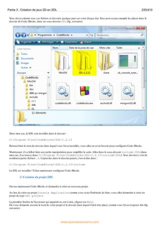 V
ous devez extraire tous ces fichiers et dossiers quelque part sur votre disque dur. V
ous pouvez par exemple les placer dans le
dossier de Code::Blocks, dans un sous-dossier SDL (fig. suivante).
Dans mon cas, la SDL sera installée dans le dossier :
C:Program FilesCodeBlocksSDL-1.2.13
Retenez bien le nom du dossier dans lequel vous l'avez installée, vous allez en avoir besoin pour configurer Code::Blocks.
Maintenant, il va falloir faire une petite manipulation pour simplifier la suite.Allez dans le sous-dossier include/SDL (dans
mon cas, il se trouve dans C:Program FilesCodeBlocksSDL-1.2.13includeSDL). V
ous devriez y voir de
nombreuxpetits fichiers .h. Copiez-les dans le dossier parent, c'est-à-dire dans :
C:Program FilesCodeBlocksSDL-1.2.13include
La SDL est installée ! Il faut maintenant configurer Code::Blocks.
2/ Création du projet SDL
Ouvrez maintenant Code::Blocks et demandez à créer un nouveau projet.
Au lieu de créer un projet Console Application comme vous aviez l'habitude de faire, vous allez demander à créer un
projet de type SDL project.
La première fenêtre de l'assistant qui apparaît ne sert à rien, cliquez sur Next.
On vous demande ensuite le nom de votre projet et le dossier dans lequel il doit être placé, comme vous l'avez toujours fait (fig.
suivante).
Partie 3 : Création de jeux 2D en SDL 235/410
www.openclassrooms.com
 