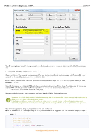 V
ous devez simplement remplir le champ nommé base. Indiquez le dossier où vous avez décompressé la SDL. Dans mon cas,
c'est :
C:Program FilesCodeBlocksSDL-1.2.13
Cliquez sur Close. Une nouvelle fenêtre apparaît. C'est une fenêtre-piège (dont je n'ai toujours pas saisi l'intérêt). Elle vous
demande un dossier. Cliquez sur Annuler pour ne rien faire.
Cliquez ensuite sur Next dans l'assistant, puis choisissez de compiler en mode Release ou Debug (peu importe) et enfin,
choisissez Finish.
Code::Blocks va créer un petit projet SDL de test comprenant un main.c et un fichier .bmp.Avant d'essayer de le compiler,
copiez la DLL de la SDL (vous devriez l'avoir copiée dans C:Program FilesCodeBlocksSDL-
1.2.13binSDL.dll) dans le dossier de votre projet.
Essayez ensuite de compiler : une fenêtre avec une image devrait s'afficher. Bravo, ça fonctionne !
Si on vous dit « Cette application n'a pas pu démarrer car SDL.dll est introuvable », c'est que vous n'avez pas copié le
fichier SDL.dll dans le dossier de votre projet !
Il faudra penser à fournir cette .dll en plus de votre .exe à vos amis si vous voulez qu'ils puissent euxaussi
exécuter le programme. En revanche, vous n'avez pas besoin de leur joindre les .h et .a qui n'intéressent que vous.
V
ous pouvez supprimer le .bmp du programme, on n'en aura pas besoin.
Quant au fichier main.c, il est un peu long, on ne va pas démarrer avec ça. Supprimez tout son contenu et remplacez-le par :
Code : C
#include <stdlib.h>
#include <stdio.h>
#include <SDL/SDL.h>
int main(int argc, char *argv[])
{
Partie 3 : Création de jeux 2D en SDL 237/410
www.openclassrooms.com
 