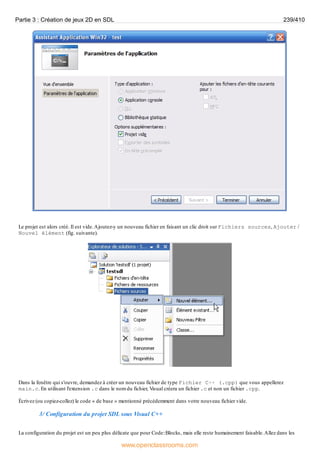 Le projet est alors créé. Il est vide.Ajoutez-y un nouveau fichier en faisant un clic droit sur Fichiers sources, Ajouter /
Nouvel élément (fig. suivante).
Dans la fenêtre qui s'ouvre, demandez à créer un nouveau fichier de type Fichier C++ (.cpp) que vous appellerez
main.c. En utilisant l'extension .c dans le nom du fichier, Visual créera un fichier .c et non un fichier .cpp.
Écrivez (ou copiez-collez) le code « de base » mentionné précédemment dans votre nouveau fichier vide.
3/ Configuration du projet SDL sous Visual C++
La configuration du projet est un peu plus délicate que pour Code::Blocks, mais elle reste humainement faisable.Allez dans les
Partie 3 : Création de jeux 2D en SDL 239/410
www.openclassrooms.com
 