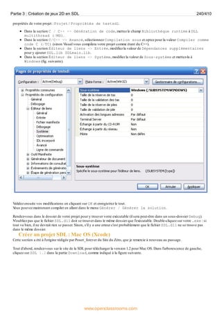 propriétés de votre projet : Projet / Propriétés de testsdl.
Dans la section C / C++ => Génération de code, mettez le champ Bibliothèque runtime à DLL
multithread (/MD).
Dans la section C/C++ => Avancé, sélectionnez Compilation sous et optez pour la valeur Compiler comme
code C (/TC) (sinon Visual vous compilera votre projet comme étant du C++).
Dans la section Éditeur de liens => Entrée, modifiez la valeur de Dépendances supplémentaires
pour y ajouter SDL.lib SDLmain.lib.
Dans la section Éditeur de liens => Système, modifiez la valeur de Sous-système et mettez-la à
Windows (fig. suivante).
Validez ensuite vos modifications en cliquant sur OK et enregistrez le tout.
V
ous pouvez maintenant compiler en allant dans le menu Générer / Générer la solution.
Rendez-vous dans le dossier de votre projet pour y trouver votre exécutable (il sera peut-être dans un sous-dossier Debug).
N'oubliez pas que le fichier SDL.dll doit se trouver dans le même dossier que l'exécutable. Double-cliquez sur votre .exe : si
tout va bien, il ne devrait rien se passer. Sinon, s'il y a une erreur c'est probablement que le fichier SDL.dll ne se trouve pas
dans le même dossier.
Créer un projet SDL : Mac OS (Xcode)
Cette section a été à l'origine rédigée par Pouet_forever du Site du Zéro, que je remercie à nouveau au passage.
Tout d'abord, rendez-vous sur le site de la SDL pour télécharger la version 1.2 pour Mac OS. Dans l'arborescence de gauche,
cliquez sur SDL 1.2 dans la partie Download, comme indiqué à la figure suivante.
Partie 3 : Création de jeux 2D en SDL 240/410
www.openclassrooms.com
 
