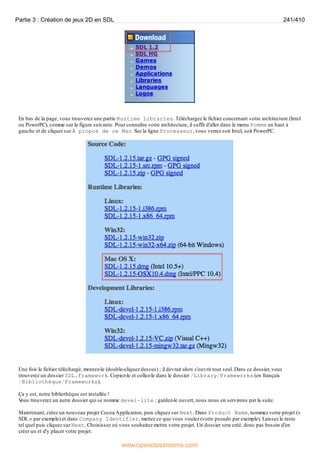 En bas de la page, vous trouverez une partie Runtime Libraries. Téléchargez le fichier concernant votre architecture (Intel
ou PowerPC), comme sur la figure suivante. Pour connaître votre architecture, il suffit d'aller dans le menu Pomme en haut à
gauche et de cliquer sur À propos de ce Mac. Sur la ligne Processeur, vous verrez soit Intel, soit PowerPC.
Une fois le fichier téléchargé, montez-le (double-cliquez dessus) ; il devrait alors s'ouvrir tout seul. Dans ce dossier, vous
trouverez un dossier SDL.framework. Copiez-le et collez-le dans le dossier /Library/Frameworks (en français
/Bibliothèque/Frameworks).
Ça y est, notre bibliothèque est installée !
V
ous trouverez un autre dossier qui se nomme devel-lite ; gardez-le ouvert, nous nous en servirons par la suite.
Maintenant, créez un nouveau projet Cocoa Application, puis cliquez sur Next. Dans Product Name, nommez votre projet («
SDL » par exemple) et dans Company Identifier, mettez ce que vous voulez (votre pseudo par exemple). Laissez le reste
tel quel puis cliquez sur Next. Choisissez où vous souhaitez mettre votre projet. Un dossier sera créé, donc pas besoin d'en
créer un et d'y placer votre projet.
Partie 3 : Création de jeux 2D en SDL 241/410
www.openclassrooms.com
 
