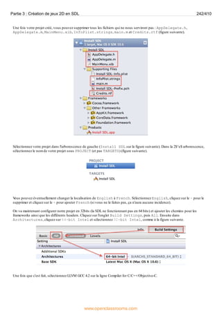 Une fois votre projet créé, vous pouvez supprimer tous les fichiers qui ne nous serviront pas : AppDelegate.h,
AppDelegate.m, MainMenu.xib, InfoPlist.strings, main.m et Credits.rtf (figure suivante).
Sélectionnez votre projet dans l'arborescence de gauche (Install SDL sur la figure suivante). Dans la 2$^e$ arborescence,
sélectionnez le nom de votre projet sous PROJECT (et pas TARGETS) (figure suivante).
V
ous pouvez éventuellement changer la localisation de English à French. Sélectionnez English, cliquez sur le - pour le
supprimer et cliquez sur le + pour ajouter French (si vous ne le faites pas, ça n'aura aucune incidence).
On va maintenant configurer notre projet en 32bits (la SDL ne fonctionnant pas en 64 bits) et ajouter les chemins pour les
frameworks ainsi que les différents headers. Cliquez sur l'onglet Build Settings, puis All. Ensuite dans
Architectures, cliquez sur 64-bit Intel et sélectionnez 32-bit Intel, comme à la figure suivante.
Une fois que c'est fait, sélectionnez LLVM GCC 4.2 sur la ligne Compiler for C/C++/Objective-C.
Partie 3 : Création de jeux 2D en SDL 242/410
www.openclassrooms.com
 