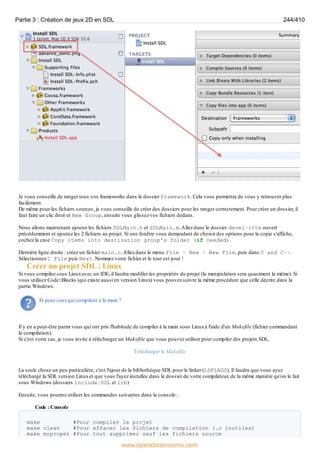 Je vous conseille de ranger tous vos frameworks dans le dossier Framework. Cela vous permettra de vous y retrouver plus
facilement.
De même pour les fichiers sources, je vous conseille de créer des dossiers pour les ranger correctement. Pour créer un dossier, il
faut faire un clic droit et New Group, ensuite vous glissez vos fichiers dedans.
Nous allons maintenant ajouter les fichiers SDLMain.h et SDLMain.m.Allez dans le dossier devel-lite ouvert
précédemment et ajoutez les 2 fichiers au projet. Si une fenêtre vous demandant de choisir des options pour la copie s'affiche,
cochez la case Copy items into destination group's folder (if needed).
Dernière ligne droite : créez un fichier main.c.Allez dans le menu File > New > New File, puis dans C and C++.
Sélectionnez C File puis Next. Nommez votre fichier et le tour est joué !
Créer un projet SDL : Linux
Si vous compilez sous Linuxavec un IDE, il faudra modifier les propriétés du projet (la manipulation sera quasiment la même). Si
vous utilisez Code::Blocks (qui existe aussi en version Linux) vous pouvez suivre la même procédure que celle décrite dans la
partie Windows.
Et pour ceuxqui compilent à la main ?
Il y en a peut-être parmi vous qui ont pris l'habitude de compiler à la main sous Linuxà l'aide d'un Makefile (fichier commandant
la compilation).
Si c'est votre cas, je vous invite à télécharger un Makefile que vous pouvez utiliser pour compiler des projets SDL.
Télécharger le Makefile
La seule chose un peu particulière, c'est l'ajout de la bibliothèque SDL pour le linker (LDFLAGS). Il faudra que vous ayez
téléchargé la SDL version Linuxet que vous l'ayez installée dans le dossier de votre compilateur, de la même manière qu'on le fait
sous Windows (dossiers include/SDL et lib)
Ensuite, vous pourrez utiliser les commandes suivantes dans la console :
Code : Console
make #Pour compiler le projet
make clean #Pour effacer les fichiers de compilation (.o inutiles)
make mrproper #Pour tout supprimer sauf les fichiers source
Partie 3 : Création de jeux 2D en SDL 244/410
www.openclassrooms.com
 