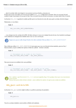 … alors le système vidéo sera chargé et vous pourrez ouvrir une fenêtre, y dessiner, etc.
En fait, tout ce que vous faites c'est envoyer un nombre à SDL_Init à l'aide d'une constante. V
ous ne savez pas de quel
nombre il s'agit, et justement c'est ça qui est bien. V
ous avez juste besoin d'écrire la constante, c'est plus facile à lire et à retenir.
La fonction SDL_Init regardera le nombre qu'elle reçoit et en fonction de cela, elle saura quels systèmes elle doit charger.
Maintenant, si vous faites :
Code : C
SDL_Init(SDL_INIT_EVERYTHING);
… vous chargez tous les sytèmes de la SDL. Ne faites cela que si vous avez vraiment besoin de tout, il est inutile de surcharger
votre ordinateur en chargeant des modules dont vous ne vous servirez pas.
Supposons que je veuille charger l'audio et la vidéo seulement. Dois-je utiliser SDL_INIT_EVERYTHING ?
V
ous n'allez pas utiliser SDL_INIT_EVERYTHING juste parce que vous avez besoin de deuxmodules, pauvres fous !
Heureusement, on peut combiner les options à l'aide du symbole | (la barre verticale).
Code : C
// Chargement de la vidéo et de l'audio
SDL_Init(SDL_INIT_VIDEO | SDL_INIT_AUDIO);
V
ous pouvez aussi en combiner trois sans problème :
Code : C
// Chargement de la vidéo, de l'audio et du timer
SDL_Init(SDL_INIT_VIDEO | SDL_INIT_AUDIO | SDL_INIT_TIMER);
Ces « options » que l'on envoie à SDL_Init sont aussi appelées flags. C'est quelque chose que vous rencontrerez
assez souvent.
Retenez bien qu'on utilise la barre verticale | pour combiner les options. Ça agit un peu comme une addition.
SDL_Quit : arrêt de la SDL
La fonction SDL_Quit est très simple à utiliser vu qu'elle ne prend pas de paramètre :
Code : C
SDL_Quit();
Tous les systèmes initialisés seront arrêtés et libérés de la mémoire.
Partie 3 : Création de jeux 2D en SDL 247/410
www.openclassrooms.com
 