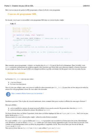 Bref, c'est un moyen de quitter la SDL proprement, à faire à la fin de votre programme.
Canevas de programme SDL
En résumé, voici à quoi va ressembler votre programme SDL dans sa version la plus simple :
Code : C
#include <stdlib.h>
#include <stdio.h>
#include <SDL/SDL.h>
int main(int argc, char *argv[])
{
SDL_Init(SDL_INIT_VIDEO); // Démarrage de la SDL (ici :
chargement du système vidéo)
/*
La SDL est chargée.
Vous pouvez mettre ici le contenu de votre programme
*/
SDL_Quit(); // Arrêt de la SDL (libération de la mémoire).
return 0;
}
Bien entendu, aucun programme « sérieux» ne tiendra dans le main. Ce que je fais là est schématique. Dans la réalité, votre
main contiendra certainement de nombreuxappels à des fonctions qui feront elles aussi plusieurs appels à d'autres fonctions.
Ce qui compte au final, c'est que la SDL soit chargée au début et qu'elle soit fermée à la fin quand vous n'en avez plus besoin.
Gérer les erreurs
La fonction SDL_Init renvoie une valeur :
-1 en cas d'erreur ;
0 si tout s'est bien passé.
V
ous n'y êtes pas obligés, mais vous pouvez vérifier la valeur retournée par SDL_Init. Ça peut être un bon moyen de traiter les
erreurs de votre programme et donc de vous aider à les résoudre.
Mais comment afficher l'erreur qui s'est produite ?
Excellente question ! On n'a plus de console maintenant, donc comment faire pour stocker et afficher des messages d'erreurs ?
Deuxpossibilités :
soit on modifie les options du projet pour qu'il affiche à nouveau la console. On pourra alors faire des printf ;
soit on écrit dans un fichier les erreurs. On utilisera fprintf.
J'ai choisi d'écrire dans un fichier. Cependant, écrire dans un fichier implique de faire un fopen, un fclose… bref, c'est un peu
moins facile qu'un printf.
Heureusement, il y a une solution plus simple : utiliser la sortie d'erreur standard.
Il y a une variable stderr qui est définie par stdio.h et qui pointe vers un endroit où l'erreur peut être écrite. Généralement
sous Windows, ce sera un fichier stderr.txt tandis que sous Linux, l'erreur apparaîtra le plus souvent dans la console. Cette
variable est automatiquement créée au début du programme et supprimée à la fin. V
ous n'avez donc pas besoin de faire de
fopen ou de fclose.
V
ous pouvez donc faire un fprintf sur stderr sans utiliser fopen ou fclose :
Partie 3 : Création de jeux 2D en SDL 248/410
www.openclassrooms.com
 
