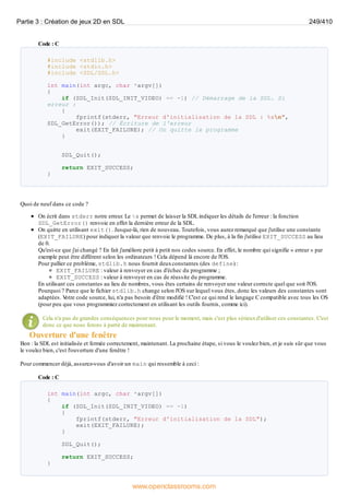 Code : C
#include <stdlib.h>
#include <stdio.h>
#include <SDL/SDL.h>
int main(int argc, char *argv[])
{
if (SDL_Init(SDL_INIT_VIDEO) == -1) // Démarrage de la SDL. Si
erreur :
{
fprintf(stderr, "Erreur d'initialisation de la SDL : %sn",
SDL_GetError()); // Écriture de l'erreur
exit(EXIT_FAILURE); // On quitte le programme
}
SDL_Quit();
return EXIT_SUCCESS;
}
Quoi de neuf dans ce code ?
On écrit dans stderr notre erreur. Le %s permet de laisser la SDL indiquer les détails de l'erreur : la fonction
SDL_GetError() renvoie en effet la dernière erreur de la SDL.
On quitte en utilisant exit(). Jusque-là, rien de nouveau. Toutefois, vous aurez remarqué que j'utilise une constante
(EXIT_FAILURE) pour indiquer la valeur que renvoie le programme. De plus, à la fin j'utilise EXIT_SUCCESS au lieu
de 0.
Qu'est-ce que j'ai changé ? En fait j'améliore petit à petit nos codes source. En effet, le nombre qui signifie « erreur » par
exemple peut être différent selon les ordinateurs ! Cela dépend là encore de l'OS.
Pour pallier ce problème, stdlib.h nous fournit deuxconstantes (des define) :
EXIT_FAILURE : valeur à renvoyer en cas d'échec du programme ;
EXIT_SUCCESS : valeur à renvoyer en cas de réussite du programme.
En utilisant ces constantes au lieu de nombres, vous êtes certains de renvoyer une valeur correcte quel que soit l'OS.
Pourquoi ? Parce que le fichier stdlib.h change selon l'OS sur lequel vous êtes, donc les valeurs des constantes sont
adaptées. V
otre code source, lui, n'a pas besoin d'être modifié ! C'est ce qui rend le langage C compatible avec tous les OS
(pour peu que vous programmiez correctement en utilisant les outils fournis, comme ici).
Cela n'a pas de grandes conséquences pour nous pour le moment, mais c'est plus sérieuxd'utiliser ces constantes. C'est
donc ce que nous ferons à partir de maintenant.
Ouverture d'une fenêtre
Bon : la SDL est initialisée et fermée correctement, maintenant. La prochaine étape, si vous le voulez bien, et je suis sûr que vous
le voulez bien, c'est l'ouverture d'une fenêtre !
Pour commencer déjà, assurez-vous d'avoir un main qui ressemble à ceci :
Code : C
int main(int argc, char *argv[])
{
if (SDL_Init(SDL_INIT_VIDEO) == -1)
{
fprintf(stderr, "Erreur d'initialisation de la SDL");
exit(EXIT_FAILURE);
}
SDL_Quit();
return EXIT_SUCCESS;
}
Partie 3 : Création de jeux 2D en SDL 249/410
www.openclassrooms.com
 