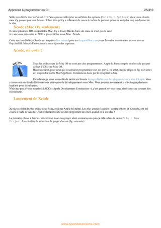 V
oilà, on a fait le tour de Visual C++. V
ous pouvez aller jeter un œil dans les options (Outils / Options) si ça vous chante,
mais n'y passez pas trois heures. Il faut dire qu'il y a tellement de cases à cocher de partout qu'on ne sait plus trop où donner de
la tête.
Xcode (Mac OS seulement)
Il existe plusieurs IDE compatibles Mac. Il y a Code::Blocks bien sûr, mais ce n'est pas le seul.
Je vais vous présenter ici l'IDE le plus célèbre sous Mac : Xcode.
Cette section dédiée à Xcode est inspirée d'un tutoriel paru sur LogicielMac.com, avec l'aimable autorisation de son auteur
PsychoH13. Merci à Flohw pour la mise à jour des captures.
Xcode, où es-tu ?
Tous les utilisateurs de Mac OS ne sont pas des programmeurs.Apple l'a bien compris et n'installe pas par
défaut d'IDE avec Mac OS.
Heureusement, pour ceuxqui voudraient programmer, tout est prévu. En effet, Xcode (logo en fig. suivante)
est disponible sur le MacAppStore. Commencez donc par le récupérer là-bas.
Par ailleurs, je vous conseille de mettre en favoris la page dédiée auxdéveloppeurs sur le site d'Apple. V
ous
y trouverez une foule d'informations utiles pour le développement sous Mac. V
ous pourrez notamment y télécharger plusieurs
logiciels pour développer.
N'hésitez pas à vous inscrire à l'ADC (« Apple Development Connection »), c'est gratuit et vous serez ainsi tenus au courant des
nouveautés.
Lancement de Xcode
Xcode est l'IDE le plus utilisé sous Mac, créé parApple lui-même. Les plus grands logiciels, comme iPhoto et Keynote, ont été
codés à l'aide de Xcode. C'est réellement l'outil de développement de choixquand on a un Mac !
La première chose à faire est de créer un nouveau projet, alors commençons par ça.Allez dans le menu File / New
Project. Une fenêtre de sélection de projet s'ouvre (fig. suivante).
Apprenez à programmer en C ! 25/410
www.openclassrooms.com
 