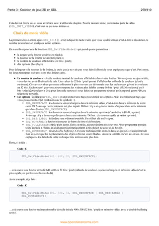 Cela devrait être le cas si vous avez bien suivi le début du chapitre. Pour le moment donc, on initialise juste la vidéo
(SDL_INIT_VIDEO), c'est tout ce qui nous intéresse.
Choix du mode vidéo
La première chose à faire après SDL_Init(), c'est indiquer le mode vidéo que vous voulez utiliser, c'est-à-dire la résolution, le
nombre de couleurs et quelques autres options.
On va utiliser pour cela la fonction SDL_SetVideoMode() qui prend quatre paramètres :
la largeur de la fenêtre désirée (en pixels) ;
la hauteur de la fenêtre désirée (en pixels) ;
le nombre de couleurs affichables (en bits / pixel) ;
des options (des flags).
Pour la largeur et la hauteur de la fenêtre, je crois que je ne vais pas vous faire l'affront de vous expliquer ce que c'est. Par contre,
les deuxparamètres suivants sont plus intéressants.
Le nombre de couleurs : c'est le nombre maximal de couleurs affichables dans votre fenêtre. Si vous jouez auxjeuxvidéo,
vous devriez avoir l'habitude de cela. Une valeur de 32 bits / pixel permet d'afficher des milliards de couleurs (c'est le
maximum). C'est cette valeur que nous utiliserons le plus souvent car désormais tous les ordinateurs gèrent les couleurs
en 32 bits. Sachez aussi que vous pouvez mettre des valeurs plus faibles comme 16 bits / pixel (65536 couleurs), ou 8
bits / pixel (256 couleurs). Cela peut être utile surtout si vous faites un programme pour un petit appareil genre PDA ou
téléphone portable.
Les options : comme pour SDL_Init on doit utiliser des flags pour définir des options. V
oici les principauxflags que
vous pouvez utiliser (et combiner avec le symbole |).
SDL_HWSURFACE : les données seront chargées dans la mémoire vidéo, c'est-à-dire dans la mémoire de votre
carte 3D.Avantage : cette mémoire est plus rapide. Défaut : il y a en général moins d'espace dans cette mémoire
que dans l'autre (SDL_SWSURFACE).
SDL_SWSURFACE : les données seront chargées dans la mémoire système (c'est-à-dire la RAM, a priori).
Avantage : il y a beaucoup d'espace dans cette mémoire. Défaut : c'est moins rapide et moins optimisé.
SDL_RESIZABLE : la fenêtre sera redimensionnable. Par défaut elle ne l'est pas.
SDL_NOFRAME : la fenêtre n'aura pas de barre de titre ni de bordure.
SDL_FULLSCREEN : mode plein écran. Dans ce mode, aucune fenêtre n'est ouverte. V
otre programme prendra
toute la place à l'écran, en changeant automatiquement la résolution de celui-ci au besoin.
SDL_DOUBLEBUF : mode double buffering. C'est une technique très utilisée dans les jeux2D, et qui permet de
faire en sorte que les déplacements des objets à l'écran soient fluides, sinon ça scintille et c'est assez laid. Je vous
expliquerai les détails de cette technique très intéressante plus loin.
Donc, si je fais :
Code : C
SDL_SetVideoMode(640, 480, 32, SDL_HWSURFACE);
… cela ouvre une fenêtre de taille 640 x480 en 32 bits / pixel (milliards de couleurs) qui sera chargée en mémoire vidéo (c'est la
plus rapide, on préfèrera utiliser celle-là).
Autre exemple, si je fais :
Code : C
SDL_SetVideoMode(400, 300, 32, SDL_HWSURFACE | SDL_RESIZABLE |
SDL_DOUBLEBUF);
… cela ouvre une fenêtre redimensionnable de taille initiale 400 x300 (32 bits / pixel) en mémoire vidéo, avec le double buffering
activé.
Partie 3 : Création de jeux 2D en SDL 250/410
www.openclassrooms.com
 