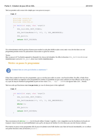 V
oici un premier code source très simple que vous pouvez essayer :
Code : C
#include <stdlib.h>
#include <stdio.h>
#include <SDL/SDL.h>
int main(int argc, char *argv[])
{
SDL_Init(SDL_INIT_VIDEO);
SDL_SetVideoMode(640, 480, 32, SDL_HWSURFACE);
SDL_Quit();
return EXIT_SUCCESS;
}
J'ai volontairement retiré la gestion d'erreur pour rendre le code plus lisible et plus court, mais vous devriez dans un vrai
programme prendre toutes les précautions nécessaires et gérer les erreurs.
Testez.
Que se passe-t-il ? La fenêtre apparaît et disparaît à la vitesse de la lumière. En effet, la fonction SDL_SetVideoMode est
immédiatement suivie de SDL_Quit, donc tout s'arrête immédiatement.
Mettre en pause le programme
Comment faire en sorte que la fenêtre se maintienne ?
Il faut faire comme le font tous les programmes, que ce soit des jeuxvidéo ou autre : une boucle infinie. En effet, à l'aide d'une
bête boucle infinie on empêche notre programme de s'arrêter. Le problème est que cette solution est trop efficace car du coup, il
n'y a pas de moyen d'arrêter le programme (à part un bon vieuxCTRL + ALT + SUPPR à la rigueur mais c'est… brutal).
V
oici un code qui fonctionne mais à ne pas tester, je vous le donne juste à titre explicatif :
Code : C
int main(int argc, char *argv[])
{
SDL_Init(SDL_INIT_VIDEO);
SDL_SetVideoMode(640, 480, 32, SDL_HWSURFACE);
while(1);
SDL_Quit();
return EXIT_SUCCESS;
}
V
ous reconnaissez le while(1); : c'est la boucle infinie. Comme 1 signifie « vrai » (rappelez-vous les booléens), la boucle est
toujours vraie et tourne en rond indéfiniment sans qu'il y ait moyen de l'arrêter. Ce n'est donc pas une très bonne solution.
Pour mettre en pause notre programme afin de pouvoir admirer notre belle fenêtre sans faire de boucle interminable, on va utiliser
une petite fonction à moi, la fonction pause() :
Partie 3 : Création de jeux 2D en SDL 251/410
www.openclassrooms.com
 